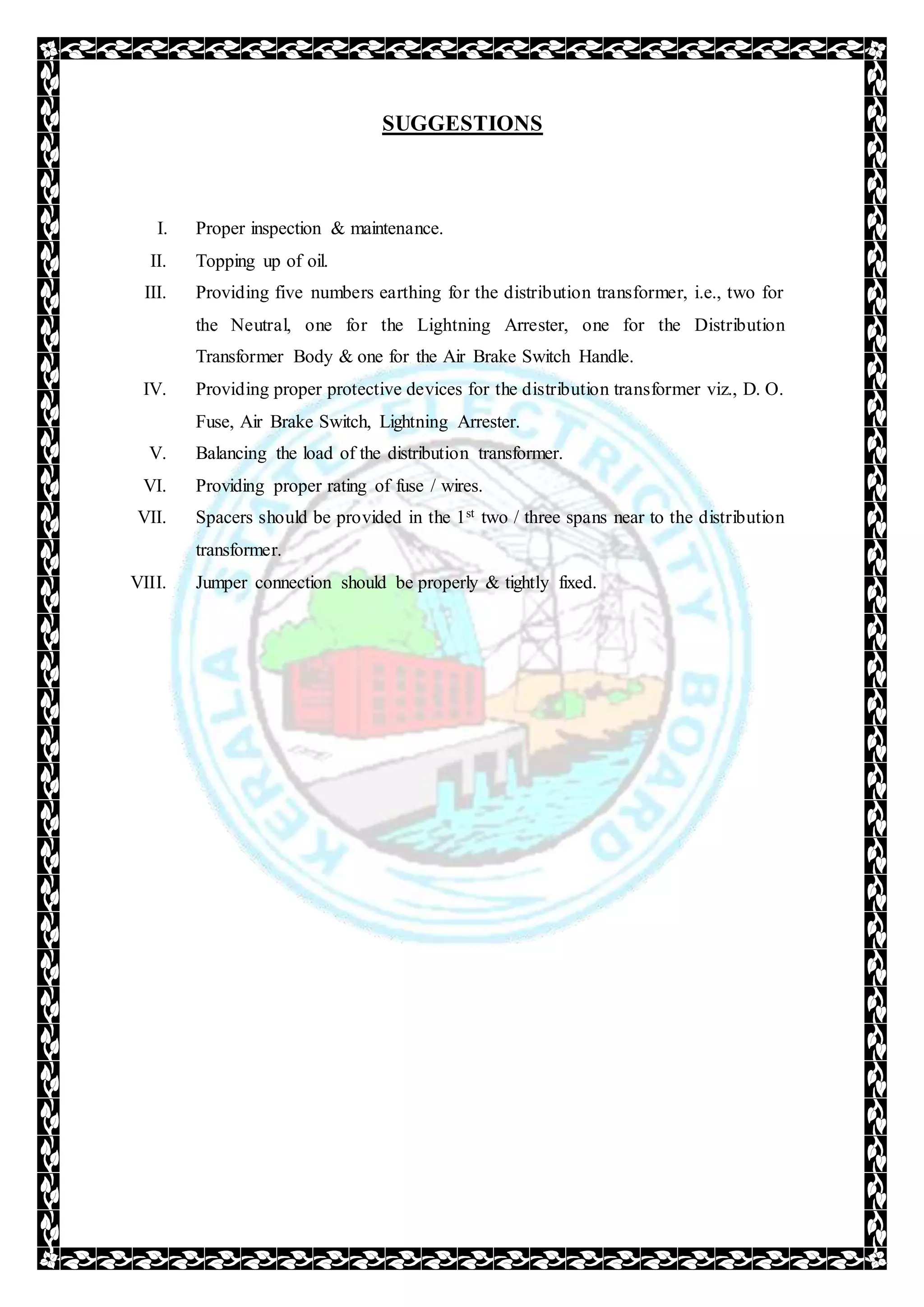 SUGGESTIONS
I. Proper inspection & maintenance.
II. Topping up of oil.
III. Providing five numbers earthing for the distribution transformer, i.e., two for
the Neutral, one for the Lightning Arrester, one for the Distribution
Transformer Body & one for the Air Brake Switch Handle.
IV. Providing proper protective devices for the distribution transformer viz., D. O.
Fuse, Air Brake Switch, Lightning Arrester.
V. Balancing the load of the distribution transformer.
VI. Providing proper rating of fuse / wires.
VII. Spacers should be provided in the 1st two / three spans near to the distribution
transformer.
VIII. Jumper connection should be properly & tightly fixed.
 