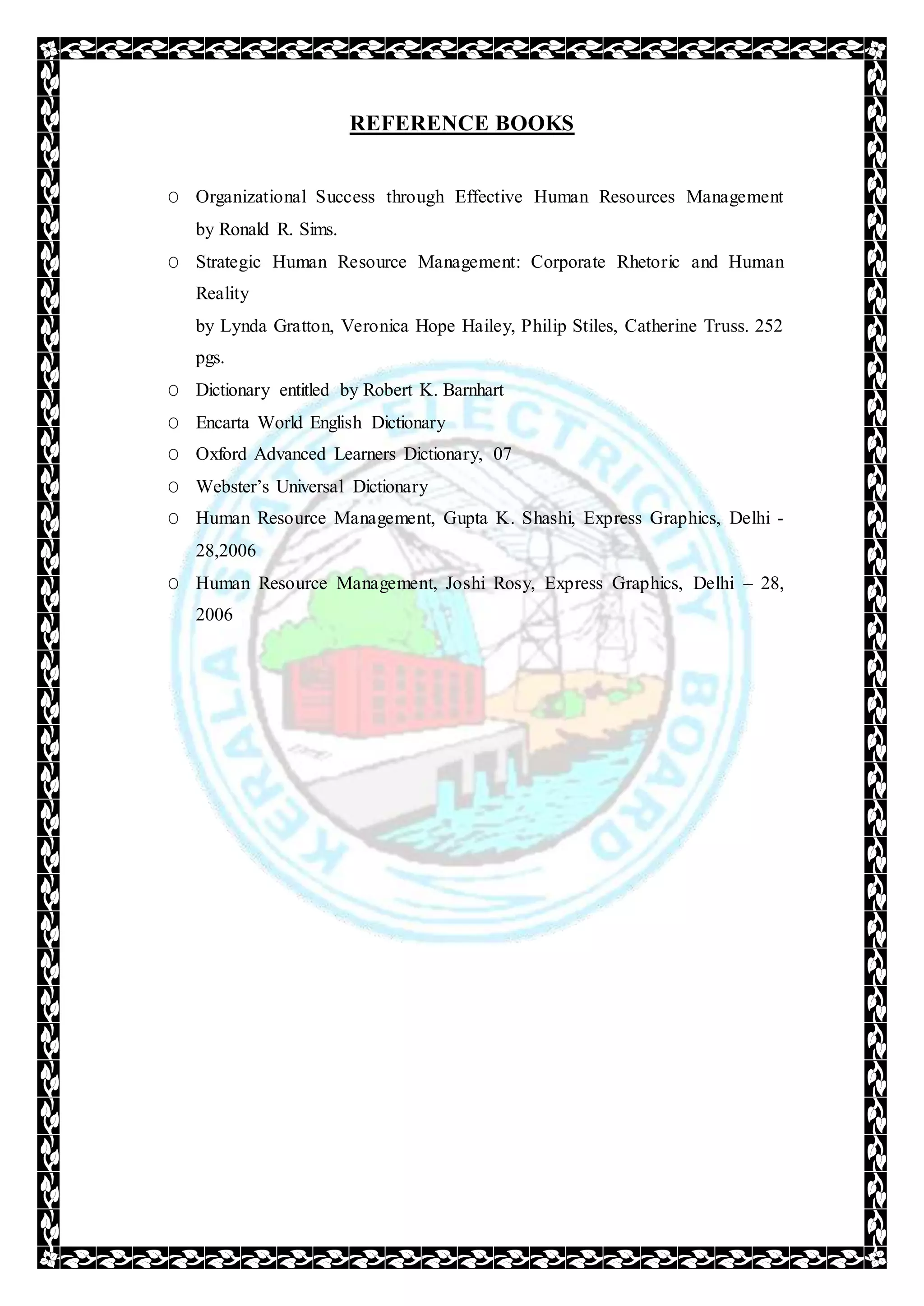 REFERENCE BOOKS
O Organizational Success through Effective Human Resources Management
by Ronald R. Sims.
O Strategic Human Resource Management: Corporate Rhetoric and Human
Reality
by Lynda Gratton, Veronica Hope Hailey, Philip Stiles, Catherine Truss. 252
pgs.
O Dictionary entitled by Robert K. Barnhart
O Encarta World English Dictionary
O Oxford Advanced Learners Dictionary, 07
O Webster’s Universal Dictionary
O Human Resource Management, Gupta K. Shashi, Express Graphics, Delhi -
28,2006
O Human Resource Management, Joshi Rosy, Express Graphics, Delhi – 28,
2006
 