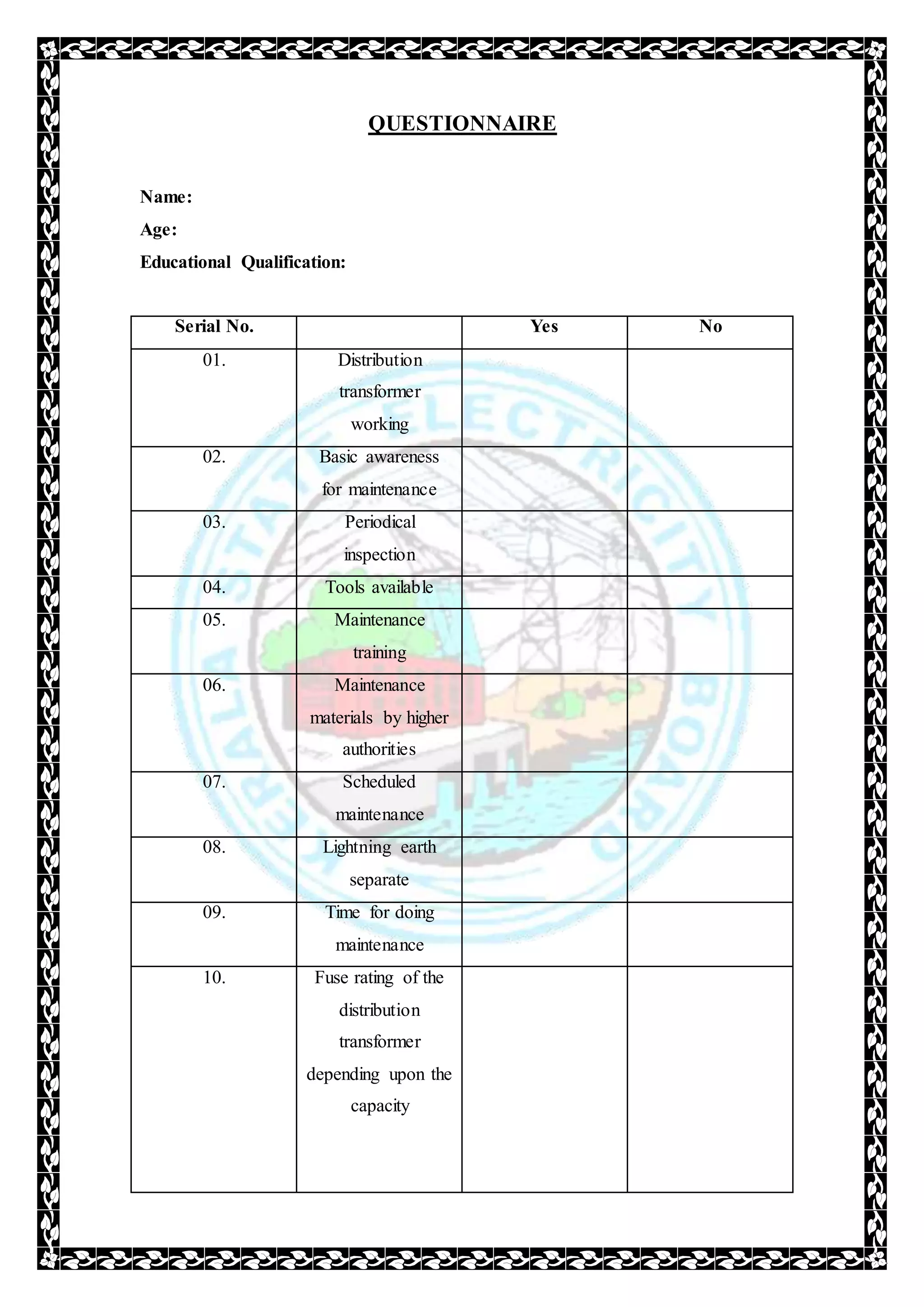 QUESTIONNAIRE
Name:
Age:
Educational Qualification:
Serial No. Yes No
01. Distribution
transformer
working
02. Basic awareness
for maintenance
03. Periodical
inspection
04. Tools available
05. Maintenance
training
06. Maintenance
materials by higher
authorities
07. Scheduled
maintenance
08. Lightning earth
separate
09. Time for doing
maintenance
10. Fuse rating of the
distribution
transformer
depending upon the
capacity
 