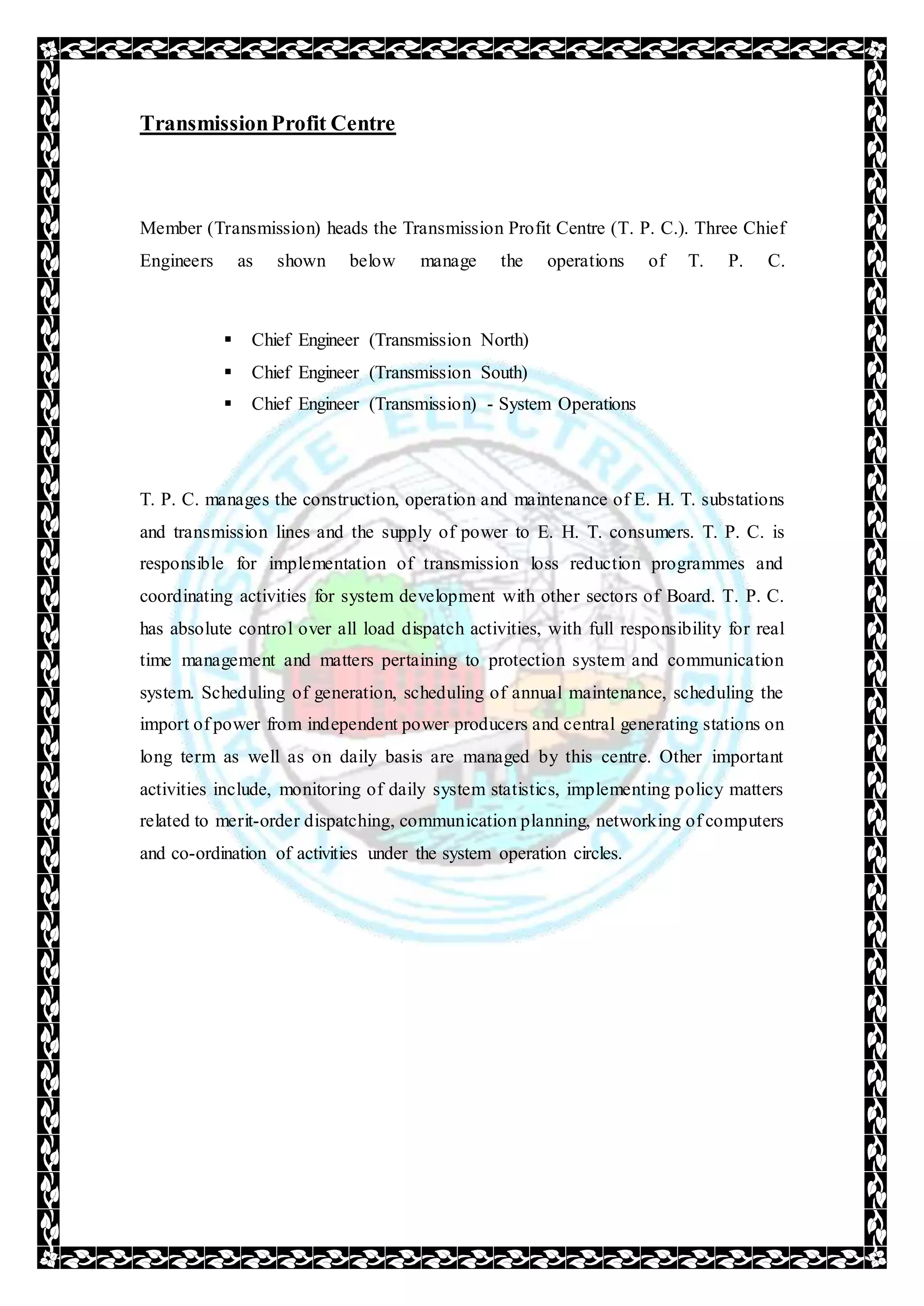 TransmissionProfit Centre
Member (Transmission) heads the Transmission Profit Centre (T. P. C.). Three Chief
Engineers as shown below manage the operations of T. P. C.
 Chief Engineer (Transmission North)
 Chief Engineer (Transmission South)
 Chief Engineer (Transmission) - System Operations
T. P. C. manages the construction, operation and maintenance of E. H. T. substations
and transmission lines and the supply of power to E. H. T. consumers. T. P. C. is
responsible for implementation of transmission loss reduction programmes and
coordinating activities for system development with other sectors of Board. T. P. C.
has absolute control over all load dispatch activities, with full responsibility for real
time management and matters pertaining to protection system and communication
system. Scheduling of generation, scheduling of annual maintenance, scheduling the
import of power from independent power producers and central generating stations on
long term as well as on daily basis are managed by this centre. Other important
activities include, monitoring of daily system statistics, implementing policy matters
related to merit-order dispatching, communication planning, networking of computers
and co-ordination of activities under the system operation circles.
 