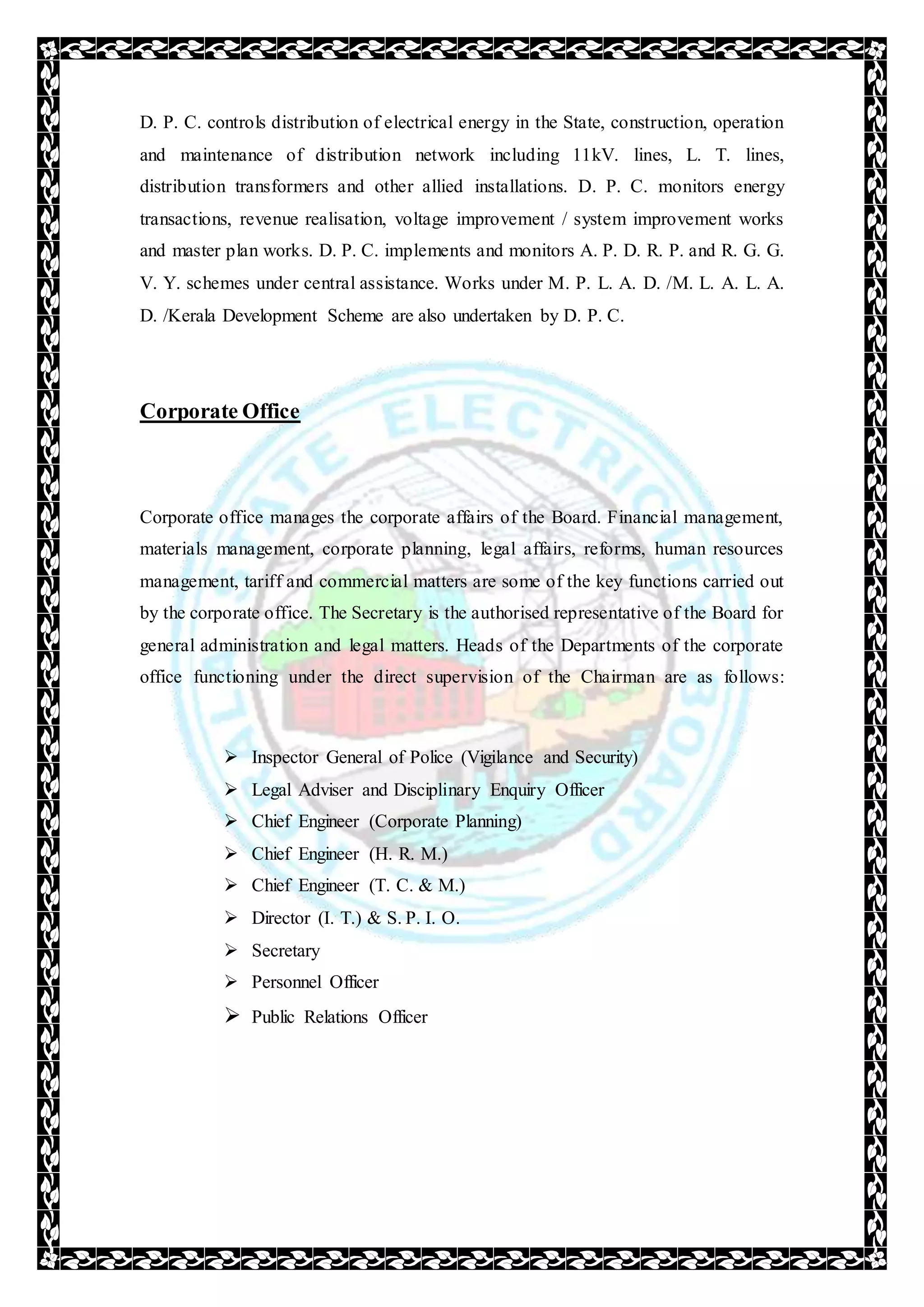 D. P. C. controls distribution of electrical energy in the State, construction, operation
and maintenance of distribution network including 11kV. lines, L. T. lines,
distribution transformers and other allied installations. D. P. C. monitors energy
transactions, revenue realisation, voltage improvement / system improvement works
and master plan works. D. P. C. implements and monitors A. P. D. R. P. and R. G. G.
V. Y. schemes under central assistance. Works under M. P. L. A. D. /M. L. A. L. A.
D. /Kerala Development Scheme are also undertaken by D. P. C.
Corporate Office
Corporate office manages the corporate affairs of the Board. Financial management,
materials management, corporate planning, legal affairs, reforms, human resources
management, tariff and commercial matters are some of the key functions carried out
by the corporate office. The Secretary is the authorised representative of the Board for
general administration and legal matters. Heads of the Departments of the corporate
office functioning under the direct supervision of the Chairman are as follows:
 Inspector General of Police (Vigilance and Security)
 Legal Adviser and Disciplinary Enquiry Officer
 Chief Engineer (Corporate Planning)
 Chief Engineer (H. R. M.)
 Chief Engineer (T. C. & M.)
 Director (I. T.) & S. P. I. O.
 Secretary
 Personnel Officer
 Public Relations Officer
 