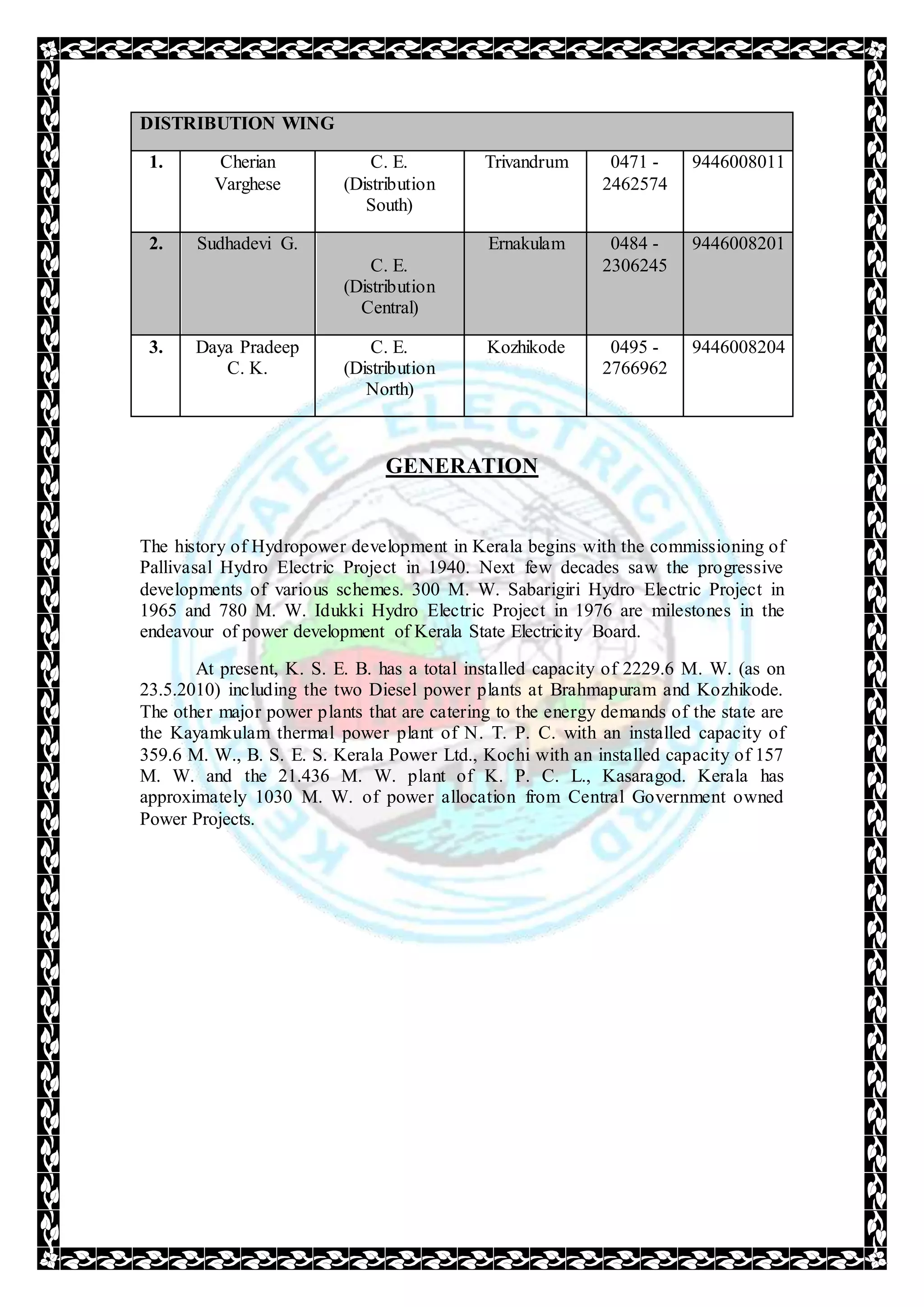 DISTRIBUTION WING
1. Cherian
Varghese
C. E.
(Distribution
South)
Trivandrum 0471 -
2462574
9446008011
2. Sudhadevi G.
C. E.
(Distribution
Central)
Ernakulam 0484 -
2306245
9446008201
3. Daya Pradeep
C. K.
C. E.
(Distribution
North)
Kozhikode 0495 -
2766962
9446008204
GENERATION
The history of Hydropower development in Kerala begins with the commissioning of
Pallivasal Hydro Electric Project in 1940. Next few decades saw the progressive
developments of various schemes. 300 M. W. Sabarigiri Hydro Electric Project in
1965 and 780 M. W. Idukki Hydro Electric Project in 1976 are milestones in the
endeavour of power development of Kerala State Electricity Board.
At present, K. S. E. B. has a total installed capacity of 2229.6 M. W. (as on
23.5.2010) including the two Diesel power plants at Brahmapuram and Kozhikode.
The other major power plants that are catering to the energy demands of the state are
the Kayamkulam thermal power plant of N. T. P. C. with an installed capacity of
359.6 M. W., B. S. E. S. Kerala Power Ltd., Kochi with an installed capacity of 157
M. W. and the 21.436 M. W. plant of K. P. C. L., Kasaragod. Kerala has
approximately 1030 M. W. of power allocation from Central Government owned
Power Projects.
 