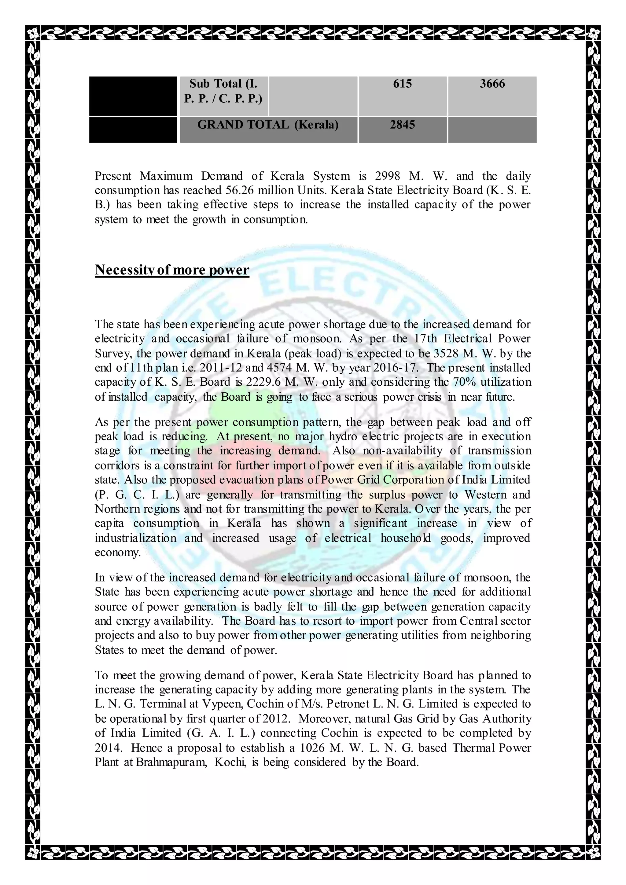 Sub Total (I.
P. P. / C. P. P.)
615 3666
GRAND TOTAL (Kerala) 2845
Present Maximum Demand of Kerala System is 2998 M. W. and the daily
consumption has reached 56.26 million Units. Kerala State Electricity Board (K. S. E.
B.) has been taking effective steps to increase the installed capacity of the power
system to meet the growth in consumption.
Necessityof more power
The state has been experiencing acute power shortage due to the increased demand for
electricity and occasional failure of monsoon. As per the 17th Electrical Power
Survey, the power demand in Kerala (peak load) is expected to be 3528 M. W. by the
end of 11th plan i.e. 2011-12 and 4574 M. W. by year 2016-17. The present installed
capacity of K. S. E. Board is 2229.6 M. W. only and considering the 70% utilization
of installed capacity, the Board is going to face a serious power crisis in near future.
As per the present power consumption pattern, the gap between peak load and off
peak load is reducing. At present, no major hydro electric projects are in execution
stage for meeting the increasing demand. Also non-availability of transmission
corridors is a constraint for further import of power even if it is available from outside
state. Also the proposed evacuation plans of Power Grid Corporation of India Limited
(P. G. C. I. L.) are generally for transmitting the surplus power to Western and
Northern regions and not for transmitting the power to Kerala. Over the years, the per
capita consumption in Kerala has shown a significant increase in view of
industrialization and increased usage of electrical household goods, improved
economy.
In view of the increased demand for electricity and occasional failure of monsoon, the
State has been experiencing acute power shortage and hence the need for additional
source of power generation is badly felt to fill the gap between generation capacity
and energy availability. The Board has to resort to import power from Central sector
projects and also to buy power from other power generating utilities from neighboring
States to meet the demand of power.
To meet the growing demand of power, Kerala State Electricity Board has planned to
increase the generating capacity by adding more generating plants in the system. The
L. N. G. Terminal at Vypeen, Cochin of M/s. Petronet L. N. G. Limited is expected to
be operational by first quarter of 2012. Moreover, natural Gas Grid by Gas Authority
of India Limited (G. A. I. L.) connecting Cochin is expected to be completed by
2014. Hence a proposal to establish a 1026 M. W. L. N. G. based Thermal Power
Plant at Brahmapuram, Kochi, is being considered by the Board.
 