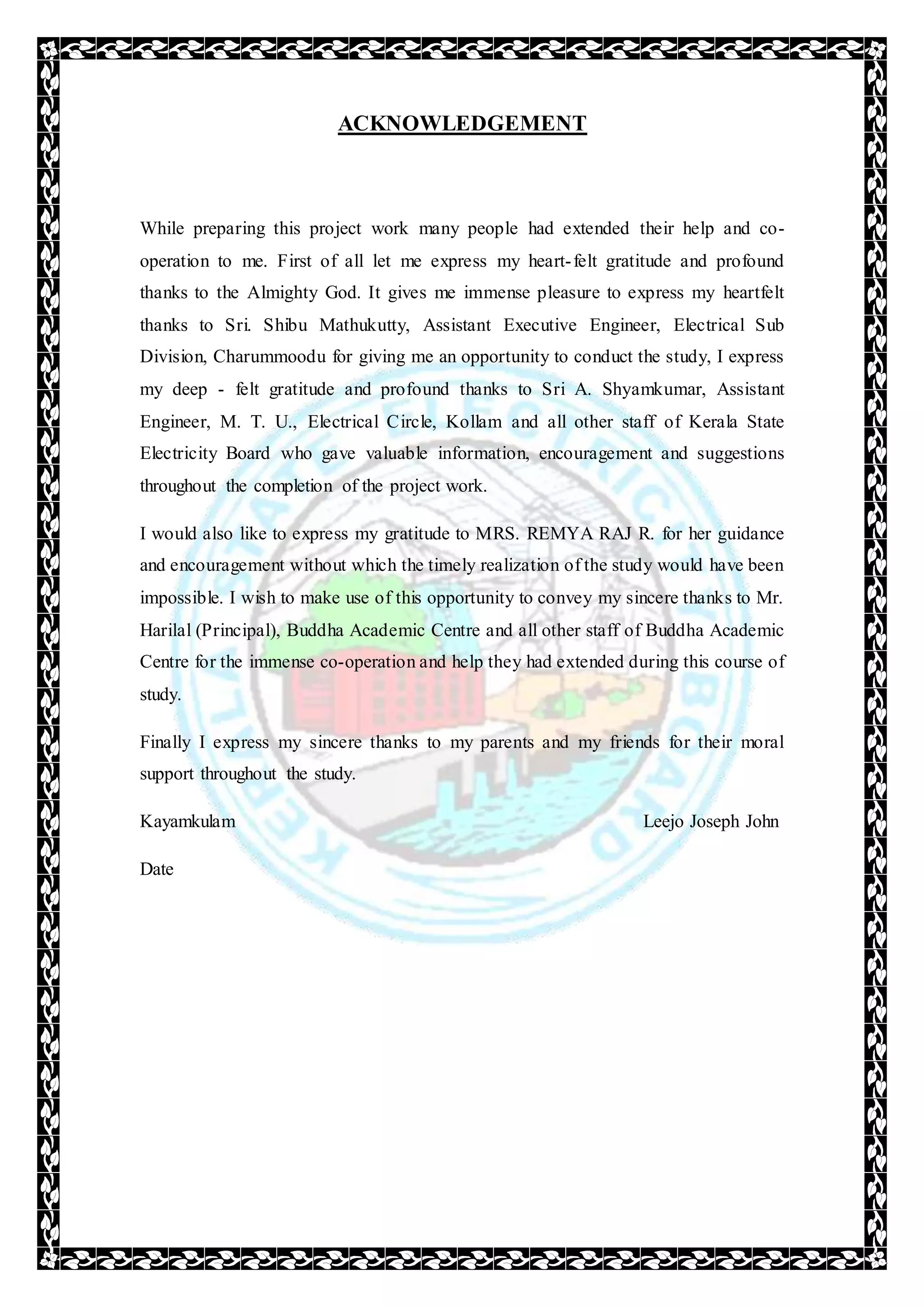 ACKNOWLEDGEMENT
While preparing this project work many people had extended their help and co-
operation to me. First of all let me express my heart-felt gratitude and profound
thanks to the Almighty God. It gives me immense pleasure to express my heartfelt
thanks to Sri. Shibu Mathukutty, Assistant Executive Engineer, Electrical Sub
Division, Charummoodu for giving me an opportunity to conduct the study, I express
my deep - felt gratitude and profound thanks to Sri A. Shyamkumar, Assistant
Engineer, M. T. U., Electrical Circle, Kollam and all other staff of Kerala State
Electricity Board who gave valuable information, encouragement and suggestions
throughout the completion of the project work.
I would also like to express my gratitude to MRS. REMYA RAJ R. for her guidance
and encouragement without which the timely realization of the study would have been
impossible. I wish to make use of this opportunity to convey my sincere thanks to Mr.
Harilal (Principal), Buddha Academic Centre and all other staff of Buddha Academic
Centre for the immense co-operation and help they had extended during this course of
study.
Finally I express my sincere thanks to my parents and my friends for their moral
support throughout the study.
Kayamkulam Leejo Joseph John
Date
 