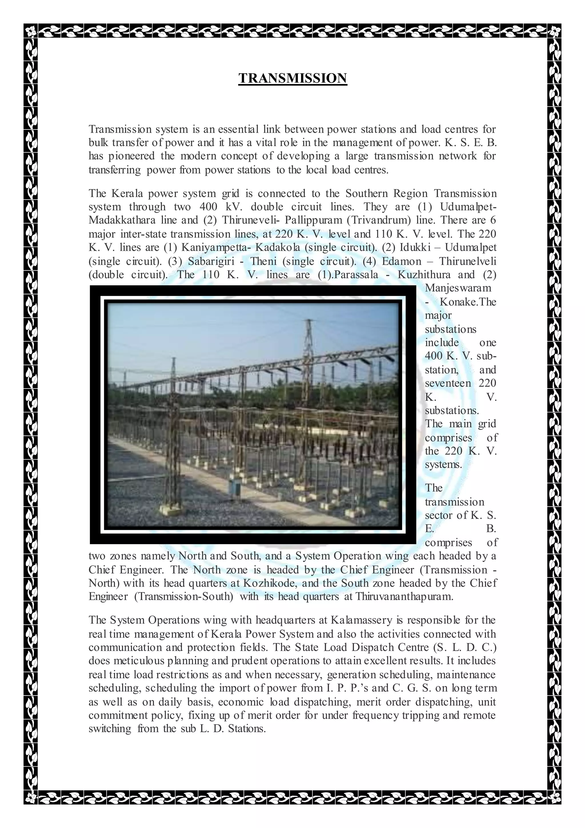 TRANSMISSION
Transmission system is an essential link between power stations and load centres for
bulk transfer of power and it has a vital role in the management of power. K. S. E. B.
has pioneered the modern concept of developing a large transmission network for
transferring power from power stations to the local load centres.
The Kerala power system grid is connected to the Southern Region Transmission
system through two 400 kV. double circuit lines. They are (1) Udumalpet-
Madakkathara line and (2) Thiruneveli- Pallippuram (Trivandrum) line. There are 6
major inter-state transmission lines, at 220 K. V. level and 110 K. V. level. The 220
K. V. lines are (1) Kaniyampetta- Kadakola (single circuit). (2) Idukki – Udumalpet
(single circuit). (3) Sabarigiri - Theni (single circuit). (4) Edamon – Thirunelveli
(double circuit). The 110 K. V. lines are (1).Parassala - Kuzhithura and (2)
Manjeswaram
- Konake.The
major
substations
include one
400 K. V. sub-
station, and
seventeen 220
K. V.
substations.
The main grid
comprises of
the 220 K. V.
systems.
The
transmission
sector of K. S.
E. B.
comprises of
two zones namely North and South, and a System Operation wing each headed by a
Chief Engineer. The North zone is headed by the Chief Engineer (Transmission -
North) with its head quarters at Kozhikode, and the South zone headed by the Chief
Engineer (Transmission-South) with its head quarters at Thiruvananthapuram.
The System Operations wing with headquarters at Kalamassery is responsible for the
real time management of Kerala Power System and also the activities connected with
communication and protection fields. The State Load Dispatch Centre (S. L. D. C.)
does meticulous planning and prudent operations to attain excellent results. It includes
real time load restrictions as and when necessary, generation scheduling, maintenance
scheduling, scheduling the import of power from I. P. P.’s and C. G. S. on long term
as well as on daily basis, economic load dispatching, merit order dispatching, unit
commitment policy, fixing up of merit order for under frequency tripping and remote
switching from the sub L. D. Stations.
 