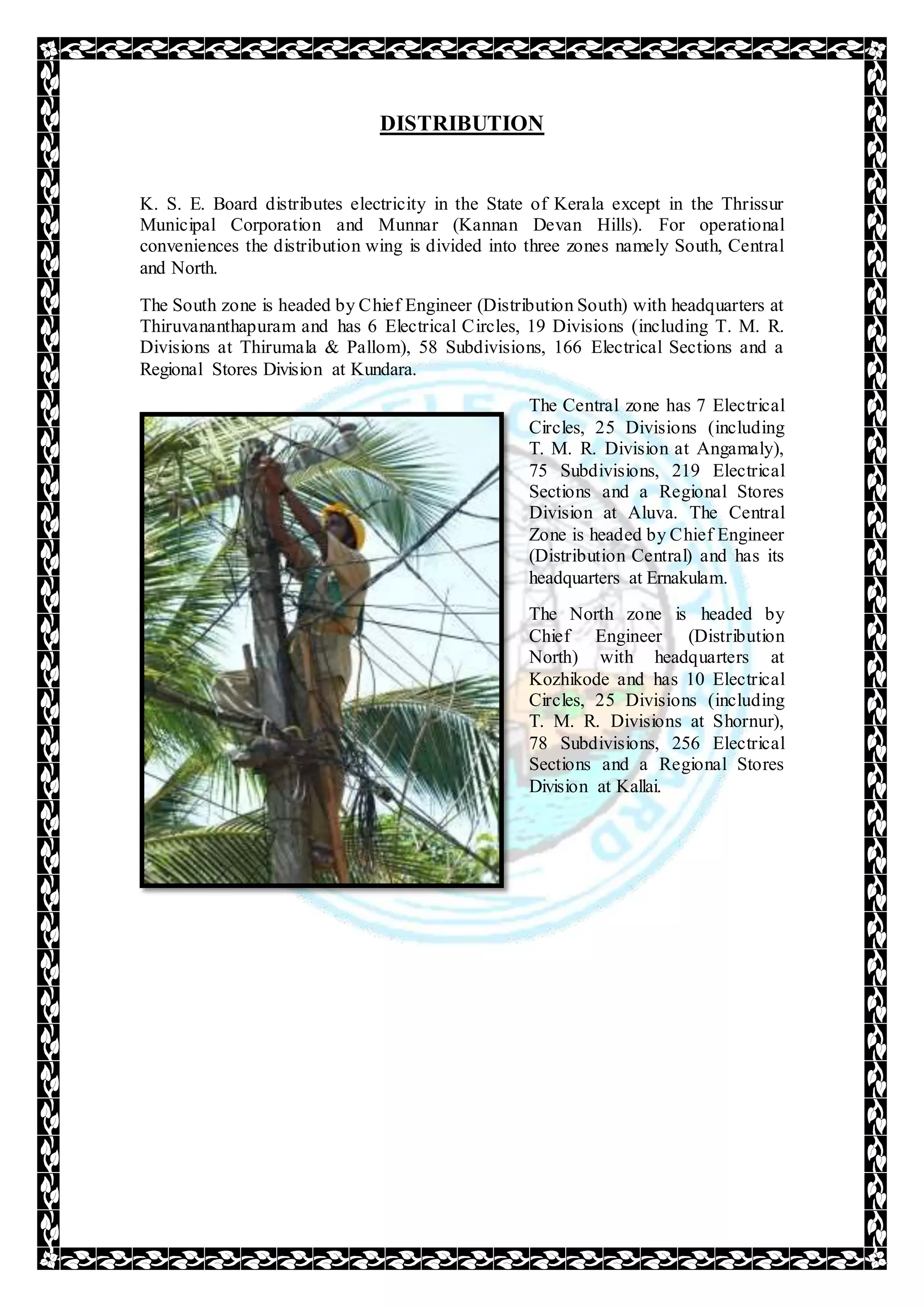 DISTRIBUTION
K. S. E. Board distributes electricity in the State of Kerala except in the Thrissur
Municipal Corporation and Munnar (Kannan Devan Hills). For operational
conveniences the distribution wing is divided into three zones namely South, Central
and North.
The South zone is headed by Chief Engineer (Distribution South) with headquarters at
Thiruvananthapuram and has 6 Electrical Circles, 19 Divisions (including T. M. R.
Divisions at Thirumala & Pallom), 58 Subdivisions, 166 Electrical Sections and a
Regional Stores Division at Kundara.
The Central zone has 7 Electrical
Circles, 25 Divisions (including
T. M. R. Division at Angamaly),
75 Subdivisions, 219 Electrical
Sections and a Regional Stores
Division at Aluva. The Central
Zone is headed by Chief Engineer
(Distribution Central) and has its
headquarters at Ernakulam.
The North zone is headed by
Chief Engineer (Distribution
North) with headquarters at
Kozhikode and has 10 Electrical
Circles, 25 Divisions (including
T. M. R. Divisions at Shornur),
78 Subdivisions, 256 Electrical
Sections and a Regional Stores
Division at Kallai.
 