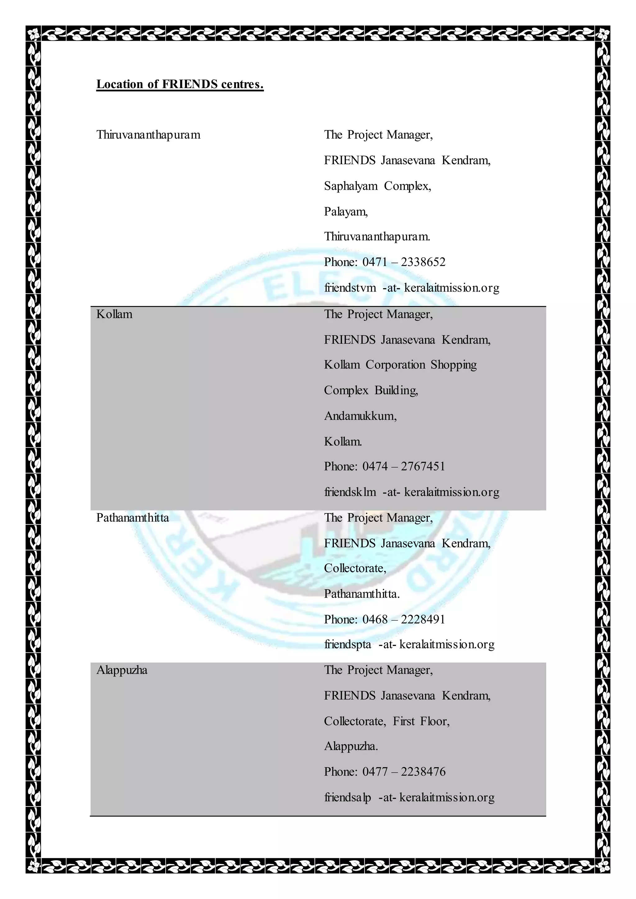 Location of FRIENDS centres.
Thiruvananthapuram The Project Manager,
FRIENDS Janasevana Kendram,
Saphalyam Complex,
Palayam,
Thiruvananthapuram.
Phone: 0471 – 2338652
friendstvm -at- keralaitmission.org
Kollam The Project Manager,
FRIENDS Janasevana Kendram,
Kollam Corporation Shopping
Complex Building,
Andamukkum,
Kollam.
Phone: 0474 – 2767451
friendsklm -at- keralaitmission.org
Pathanamthitta The Project Manager,
FRIENDS Janasevana Kendram,
Collectorate,
Pathanamthitta.
Phone: 0468 – 2228491
friendspta -at- keralaitmission.org
Alappuzha The Project Manager,
FRIENDS Janasevana Kendram,
Collectorate, First Floor,
Alappuzha.
Phone: 0477 – 2238476
friendsalp -at- keralaitmission.org
 