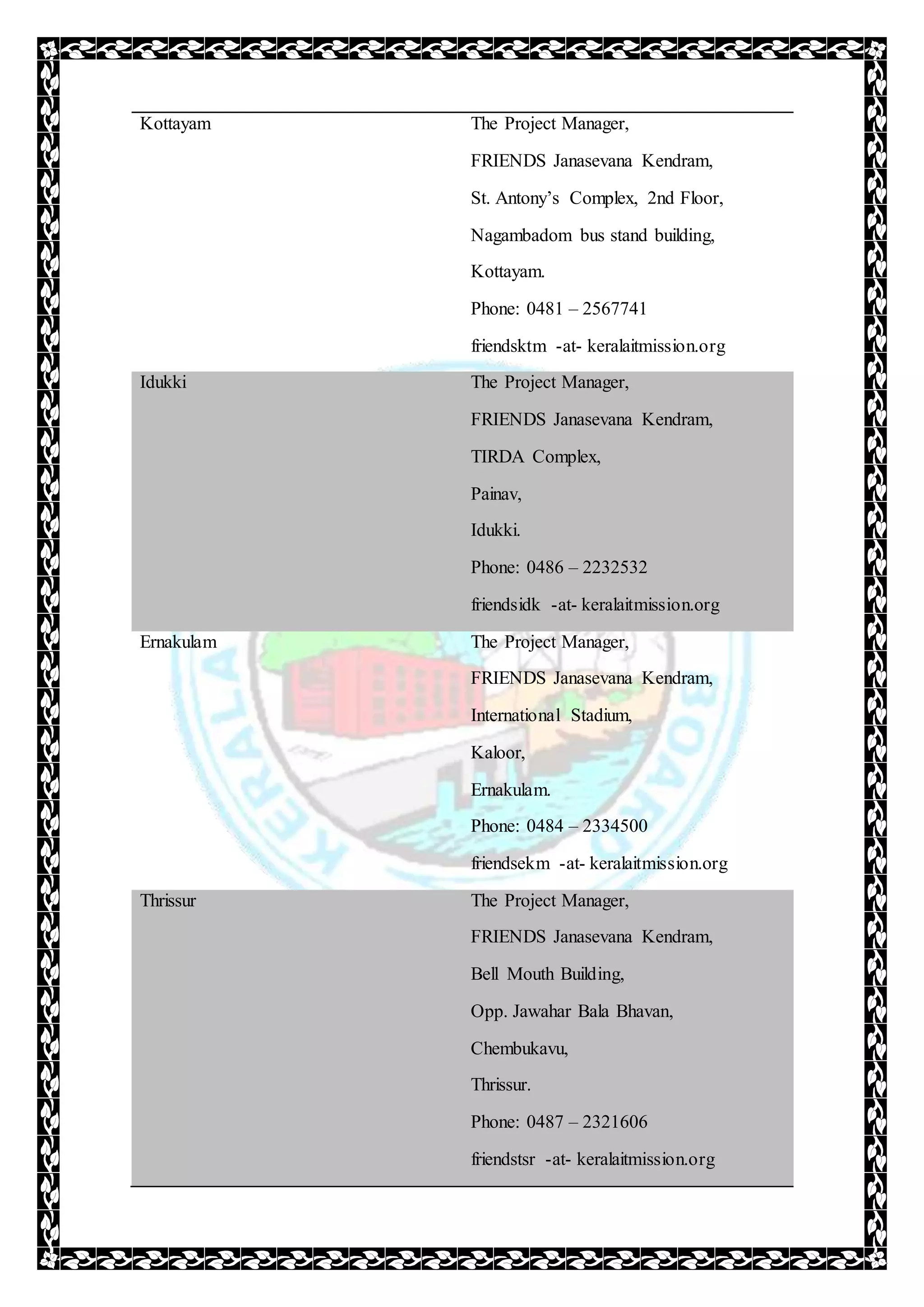 Kottayam The Project Manager,
FRIENDS Janasevana Kendram,
St. Antony’s Complex, 2nd Floor,
Nagambadom bus stand building,
Kottayam.
Phone: 0481 – 2567741
friendsktm -at- keralaitmission.org
Idukki The Project Manager,
FRIENDS Janasevana Kendram,
TIRDA Complex,
Painav,
Idukki.
Phone: 0486 – 2232532
friendsidk -at- keralaitmission.org
Ernakulam The Project Manager,
FRIENDS Janasevana Kendram,
International Stadium,
Kaloor,
Ernakulam.
Phone: 0484 – 2334500
friendsekm -at- keralaitmission.org
Thrissur The Project Manager,
FRIENDS Janasevana Kendram,
Bell Mouth Building,
Opp. Jawahar Bala Bhavan,
Chembukavu,
Thrissur.
Phone: 0487 – 2321606
friendstsr -at- keralaitmission.org
 