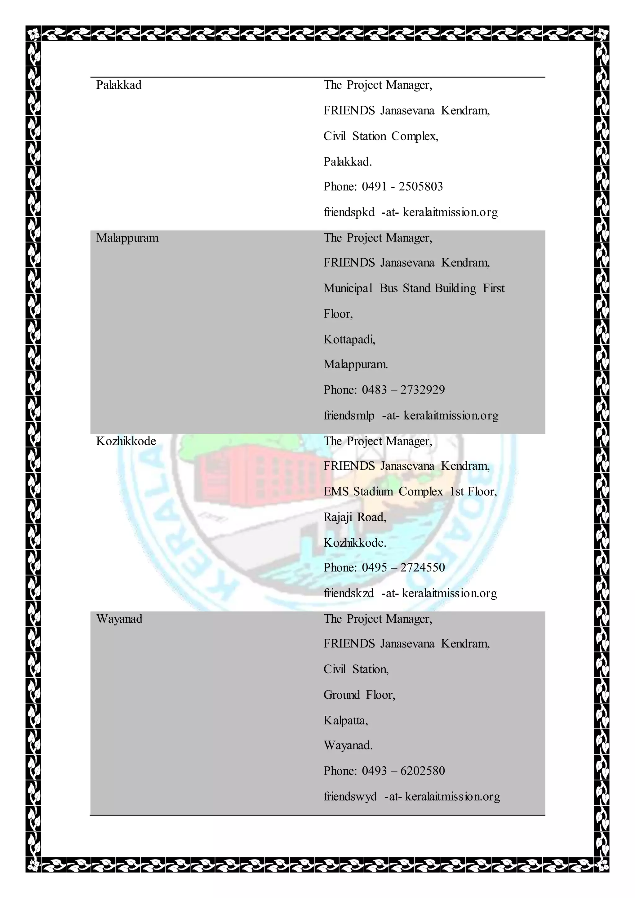 Palakkad The Project Manager,
FRIENDS Janasevana Kendram,
Civil Station Complex,
Palakkad.
Phone: 0491 - 2505803
friendspkd -at- keralaitmission.org
Malappuram The Project Manager,
FRIENDS Janasevana Kendram,
Municipal Bus Stand Building First
Floor,
Kottapadi,
Malappuram.
Phone: 0483 – 2732929
friendsmlp -at- keralaitmission.org
Kozhikkode The Project Manager,
FRIENDS Janasevana Kendram,
EMS Stadium Complex 1st Floor,
Rajaji Road,
Kozhikkode.
Phone: 0495 – 2724550
friendskzd -at- keralaitmission.org
Wayanad The Project Manager,
FRIENDS Janasevana Kendram,
Civil Station,
Ground Floor,
Kalpatta,
Wayanad.
Phone: 0493 – 6202580
friendswyd -at- keralaitmission.org
 