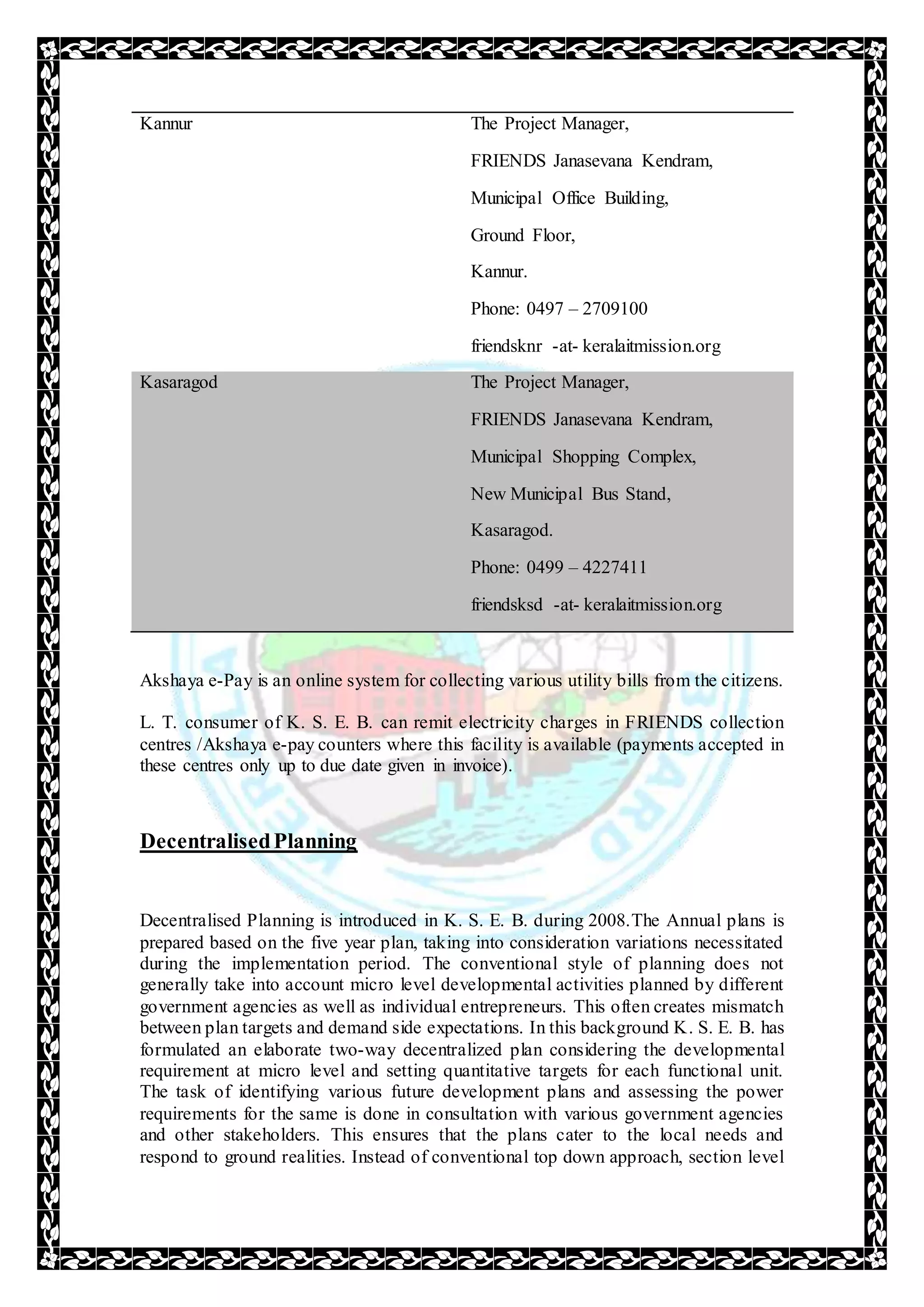 Kannur The Project Manager,
FRIENDS Janasevana Kendram,
Municipal Office Building,
Ground Floor,
Kannur.
Phone: 0497 – 2709100
friendsknr -at- keralaitmission.org
Kasaragod The Project Manager,
FRIENDS Janasevana Kendram,
Municipal Shopping Complex,
New Municipal Bus Stand,
Kasaragod.
Phone: 0499 – 4227411
friendsksd -at- keralaitmission.org
Akshaya e-Pay is an online system for collecting various utility bills from the citizens.
L. T. consumer of K. S. E. B. can remit electricity charges in FRIENDS collection
centres /Akshaya e-pay counters where this facility is available (payments accepted in
these centres only up to due date given in invoice).
DecentralisedPlanning
Decentralised Planning is introduced in K. S. E. B. during 2008.The Annual plans is
prepared based on the five year plan, taking into consideration variations necessitated
during the implementation period. The conventional style of planning does not
generally take into account micro level developmental activities planned by different
government agencies as well as individual entrepreneurs. This often creates mismatch
between plan targets and demand side expectations. In this background K. S. E. B. has
formulated an elaborate two-way decentralized plan considering the developmental
requirement at micro level and setting quantitative targets for each functional unit.
The task of identifying various future development plans and assessing the power
requirements for the same is done in consultation with various government agencies
and other stakeholders. This ensures that the plans cater to the local needs and
respond to ground realities. Instead of conventional top down approach, section level
 