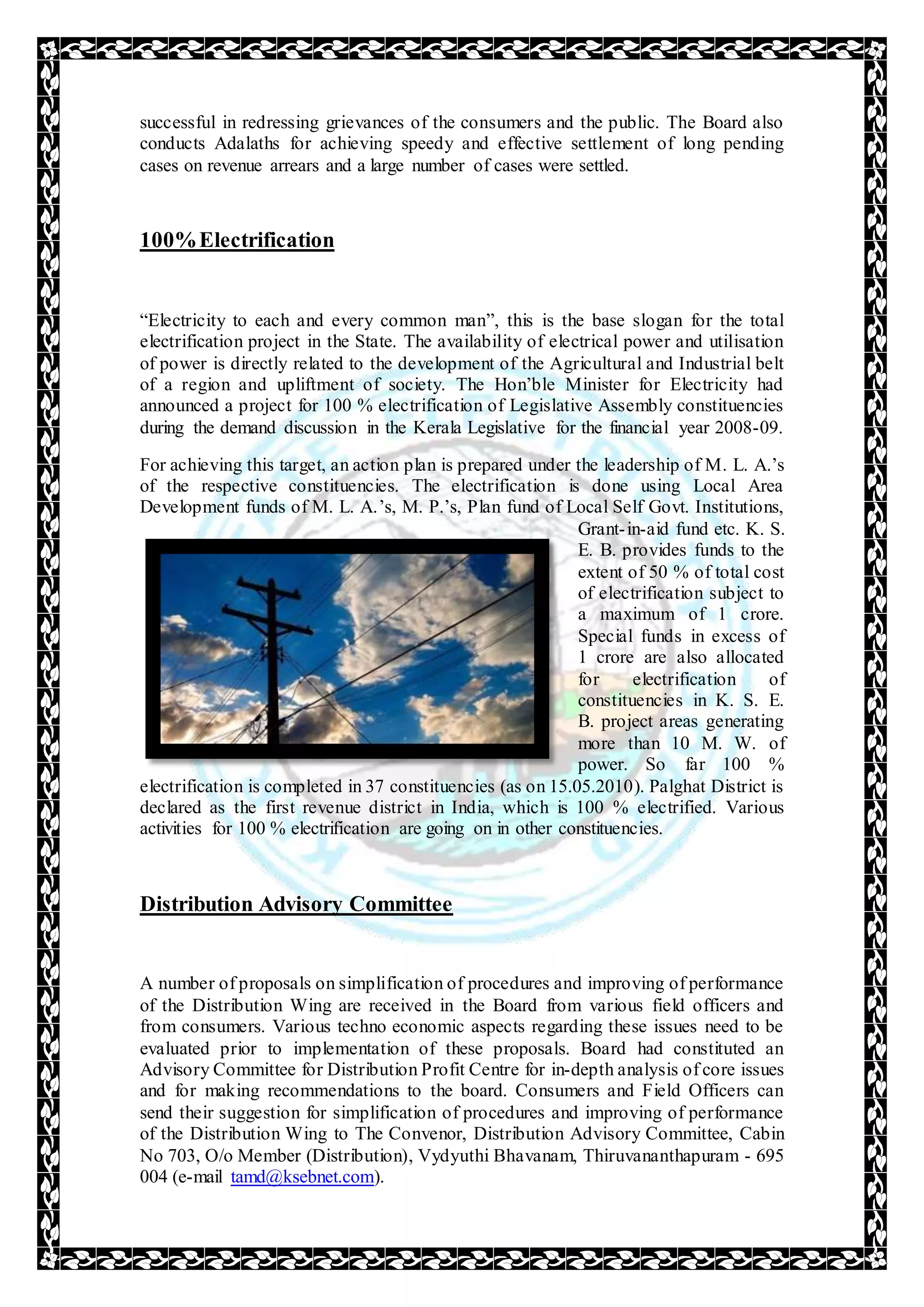 successful in redressing grievances of the consumers and the public. The Board also
conducts Adalaths for achieving speedy and effective settlement of long pending
cases on revenue arrears and a large number of cases were settled.
100%Electrification
“Electricity to each and every common man”, this is the base slogan for the total
electrification project in the State. The availability of electrical power and utilisation
of power is directly related to the development of the Agricultural and Industrial belt
of a region and upliftment of society. The Hon’ble Minister for Electricity had
announced a project for 100 % electrification of Legislative Assembly constituencies
during the demand discussion in the Kerala Legislative for the financial year 2008-09.
For achieving this target, an action plan is prepared under the leadership of M. L. A.’s
of the respective constituencies. The electrification is done using Local Area
Development funds of M. L. A.’s, M. P.’s, Plan fund of Local Self Govt. Institutions,
Grant-in-aid fund etc. K. S.
E. B. provides funds to the
extent of 50 % of total cost
of electrification subject to
a maximum of 1 crore.
Special funds in excess of
1 crore are also allocated
for electrification of
constituencies in K. S. E.
B. project areas generating
more than 10 M. W. of
power. So far 100 %
electrification is completed in 37 constituencies (as on 15.05.2010). Palghat District is
declared as the first revenue district in India, which is 100 % electrified. Various
activities for 100 % electrification are going on in other constituencies.
Distribution Advisory Committee
A number of proposals on simplification of procedures and improving of performance
of the Distribution Wing are received in the Board from various field officers and
from consumers. Various techno economic aspects regarding these issues need to be
evaluated prior to implementation of these proposals. Board had constituted an
Advisory Committee for Distribution Profit Centre for in-depth analysis of core issues
and for making recommendations to the board. Consumers and Field Officers can
send their suggestion for simplification of procedures and improving of performance
of the Distribution Wing to The Convenor, Distribution Advisory Committee, Cabin
No 703, O/o Member (Distribution), Vydyuthi Bhavanam, Thiruvananthapuram - 695
004 (e-mail tamd@ksebnet.com).
 