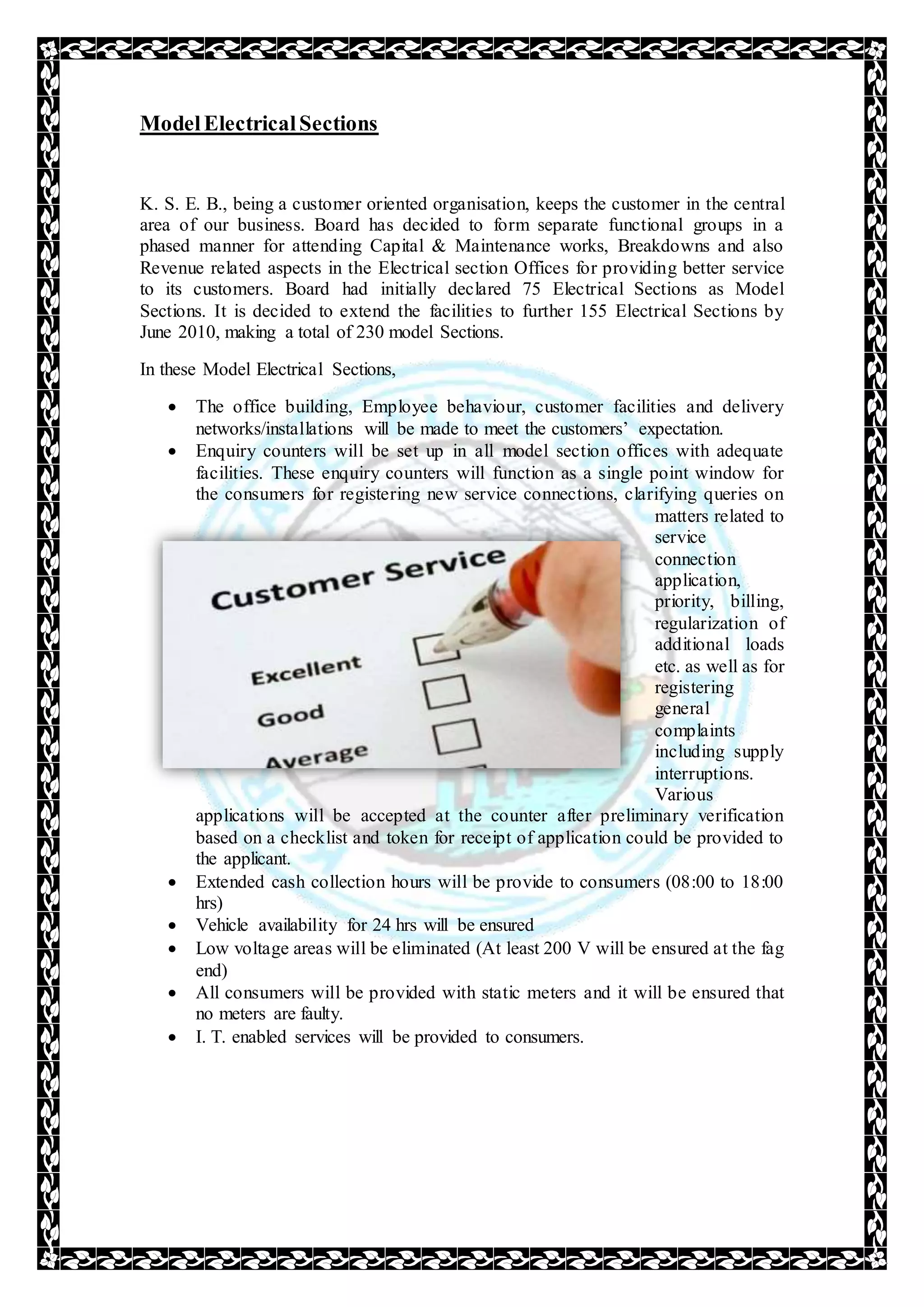 ModelElectricalSections
K. S. E. B., being a customer oriented organisation, keeps the customer in the central
area of our business. Board has decided to form separate functional groups in a
phased manner for attending Capital & Maintenance works, Breakdowns and also
Revenue related aspects in the Electrical section Offices for providing better service
to its customers. Board had initially declared 75 Electrical Sections as Model
Sections. It is decided to extend the facilities to further 155 Electrical Sections by
June 2010, making a total of 230 model Sections.
In these Model Electrical Sections,
 The office building, Employee behaviour, customer facilities and delivery
networks/installations will be made to meet the customers’ expectation.
 Enquiry counters will be set up in all model section offices with adequate
facilities. These enquiry counters will function as a single point window for
the consumers for registering new service connections, clarifying queries on
matters related to
service
connection
application,
priority, billing,
regularization of
additional loads
etc. as well as for
registering
general
complaints
including supply
interruptions.
Various
applications will be accepted at the counter after preliminary verification
based on a checklist and token for receipt of application could be provided to
the applicant.
 Extended cash collection hours will be provide to consumers (08:00 to 18:00
hrs)
 Vehicle availability for 24 hrs will be ensured
 Low voltage areas will be eliminated (At least 200 V will be ensured at the fag
end)
 All consumers will be provided with static meters and it will be ensured that
no meters are faulty.
 I. T. enabled services will be provided to consumers.
 