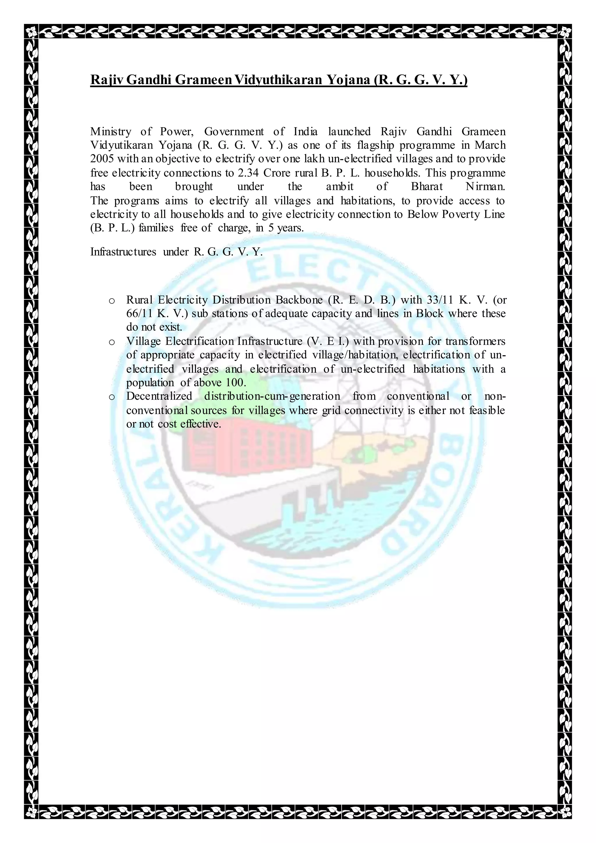 Rajiv Gandhi GrameenVidyuthikaran Yojana (R. G. G. V. Y.)
Ministry of Power, Government of India launched Rajiv Gandhi Grameen
Vidyutikaran Yojana (R. G. G. V. Y.) as one of its flagship programme in March
2005 with an objective to electrify over one lakh un-electrified villages and to provide
free electricity connections to 2.34 Crore rural B. P. L. households. This programme
has been brought under the ambit of Bharat Nirman.
The programs aims to electrify all villages and habitations, to provide access to
electricity to all households and to give electricity connection to Below Poverty Line
(B. P. L.) families free of charge, in 5 years.
Infrastructures under R. G. G. V. Y.
o Rural Electricity Distribution Backbone (R. E. D. B.) with 33/11 K. V. (or
66/11 K. V.) sub stations of adequate capacity and lines in Block where these
do not exist.
o Village Electrification Infrastructure (V. E I.) with provision for transformers
of appropriate capacity in electrified village/habitation, electrification of un-
electrified villages and electrification of un-electrified habitations with a
population of above 100.
o Decentralized distribution-cum-generation from conventional or non-
conventional sources for villages where grid connectivity is either not feasible
or not cost effective.
 