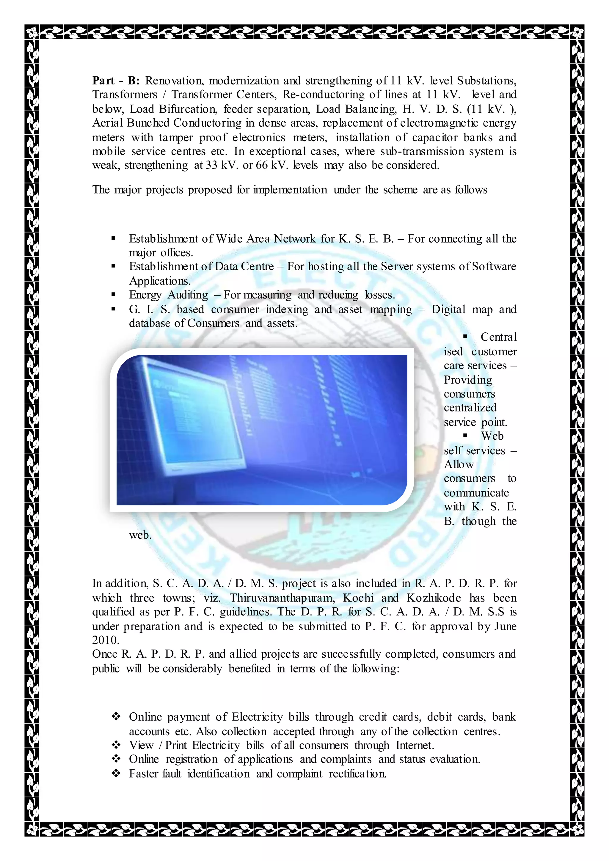Part - B: Renovation, modernization and strengthening of 11 kV. level Substations,
Transformers / Transformer Centers, Re-conductoring of lines at 11 kV. level and
below, Load Bifurcation, feeder separation, Load Balancing, H. V. D. S. (11 kV. ),
Aerial Bunched Conductoring in dense areas, replacement of electromagnetic energy
meters with tamper proof electronics meters, installation of capacitor banks and
mobile service centres etc. In exceptional cases, where sub-transmission system is
weak, strengthening at 33 kV. or 66 kV. levels may also be considered.
The major projects proposed for implementation under the scheme are as follows
 Establishment of Wide Area Network for K. S. E. B. – For connecting all the
major offices.
 Establishment of Data Centre – For hosting all the Server systems of Software
Applications.
 Energy Auditing – For measuring and reducing losses.
 G. I. S. based consumer indexing and asset mapping – Digital map and
database of Consumers and assets.
 Central
ised customer
care services –
Providing
consumers
centralized
service point.
 Web
self services –
Allow
consumers to
communicate
with K. S. E.
B. though the
web.
In addition, S. C. A. D. A. / D. M. S. project is also included in R. A. P. D. R. P. for
which three towns; viz. Thiruvananthapuram, Kochi and Kozhikode has been
qualified as per P. F. C. guidelines. The D. P. R. for S. C. A. D. A. / D. M. S.S is
under preparation and is expected to be submitted to P. F. C. for approval by June
2010.
Once R. A. P. D. R. P. and allied projects are successfully completed, consumers and
public will be considerably benefited in terms of the following:
 Online payment of Electricity bills through credit cards, debit cards, bank
accounts etc. Also collection accepted through any of the collection centres.
 View / Print Electricity bills of all consumers through Internet.
 Online registration of applications and complaints and status evaluation.
 Faster fault identification and complaint rectification.
 