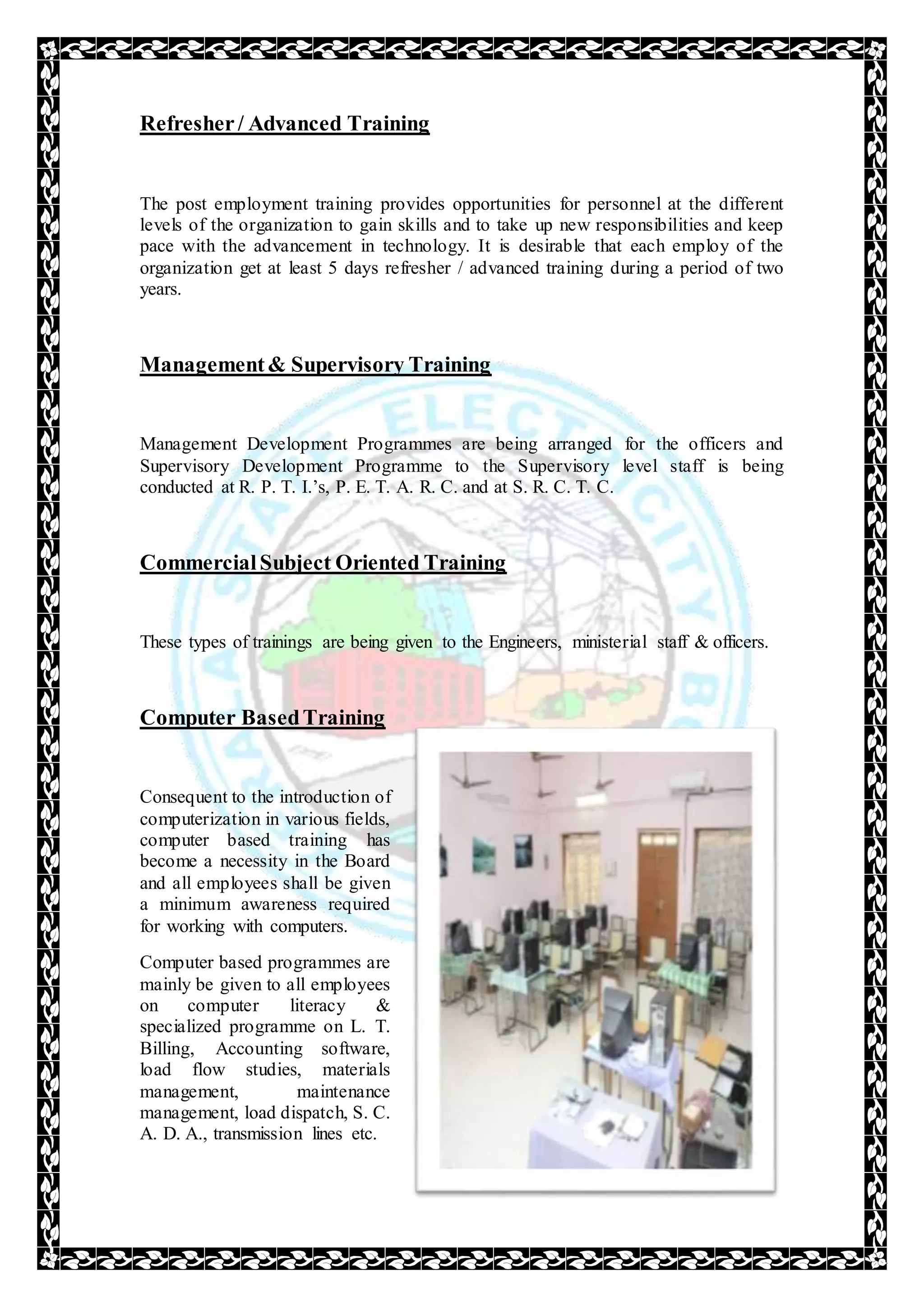 Refresher/ Advanced Training
The post employment training provides opportunities for personnel at the different
levels of the organization to gain skills and to take up new responsibilities and keep
pace with the advancement in technology. It is desirable that each employ of the
organization get at least 5 days refresher / advanced training during a period of two
years.
Management& Supervisory Training
Management Development Programmes are being arranged for the officers and
Supervisory Development Programme to the Supervisory level staff is being
conducted at R. P. T. I.’s, P. E. T. A. R. C. and at S. R. C. T. C.
CommercialSubject Oriented Training
These types of trainings are being given to the Engineers, ministerial staff & officers.
Computer BasedTraining
Consequent to the introduction of
computerization in various fields,
computer based training has
become a necessity in the Board
and all employees shall be given
a minimum awareness required
for working with computers.
Computer based programmes are
mainly be given to all employees
on computer literacy &
specialized programme on L. T.
Billing, Accounting software,
load flow studies, materials
management, maintenance
management, load dispatch, S. C.
A. D. A., transmission lines etc.
 