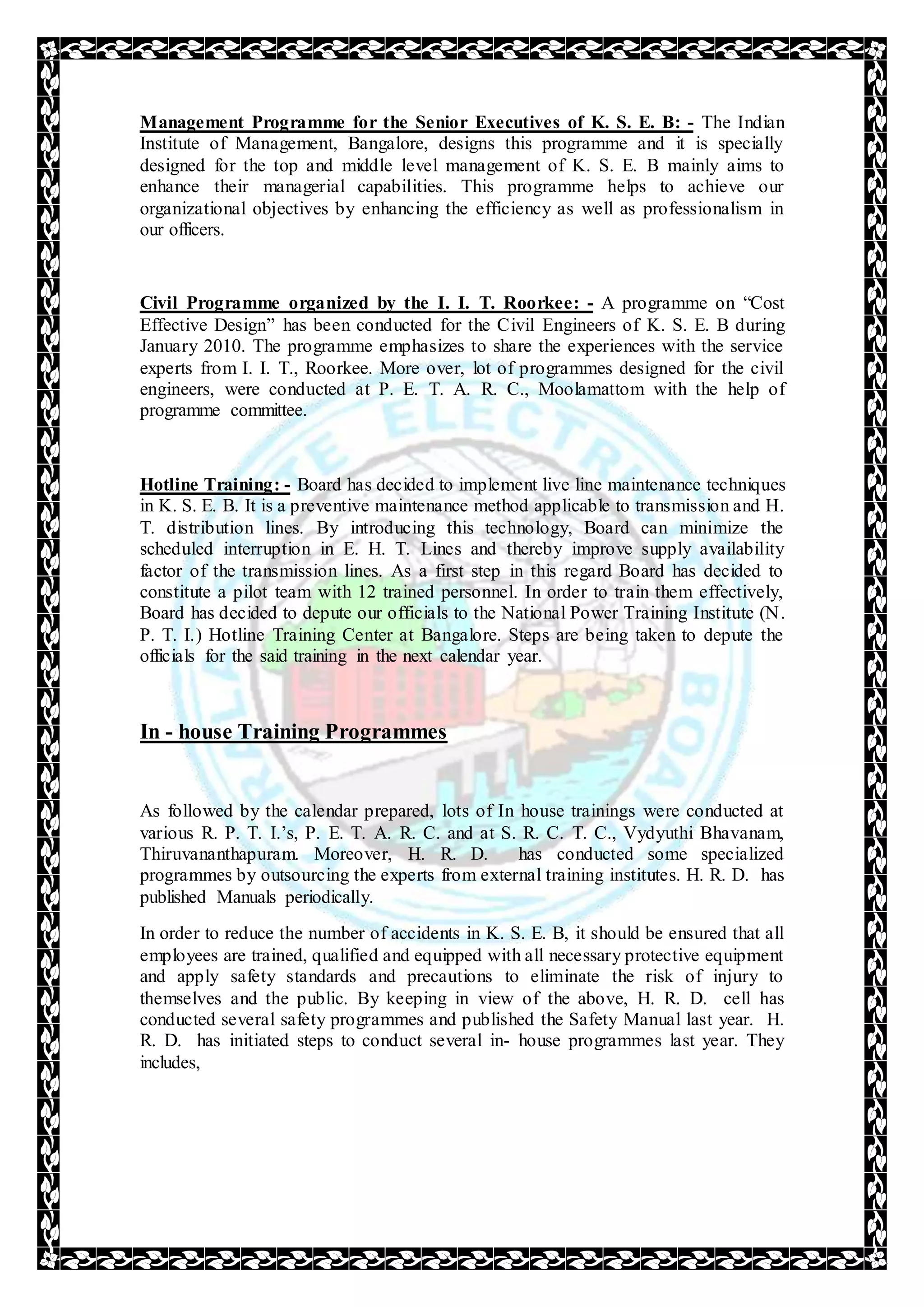 Management Programme for the Senior Executives of K. S. E. B: - The Indian
Institute of Management, Bangalore, designs this programme and it is specially
designed for the top and middle level management of K. S. E. B mainly aims to
enhance their managerial capabilities. This programme helps to achieve our
organizational objectives by enhancing the efficiency as well as professionalism in
our officers.
Civil Programme organized by the I. I. T. Roorkee: - A programme on “Cost
Effective Design” has been conducted for the Civil Engineers of K. S. E. B during
January 2010. The programme emphasizes to share the experiences with the service
experts from I. I. T., Roorkee. More over, lot of programmes designed for the civil
engineers, were conducted at P. E. T. A. R. C., Moolamattom with the help of
programme committee.
Hotline Training: - Board has decided to implement live line maintenance techniques
in K. S. E. B. It is a preventive maintenance method applicable to transmission and H.
T. distribution lines. By introducing this technology, Board can minimize the
scheduled interruption in E. H. T. Lines and thereby improve supply availability
factor of the transmission lines. As a first step in this regard Board has decided to
constitute a pilot team with 12 trained personnel. In order to train them effectively,
Board has decided to depute our officials to the National Power Training Institute (N.
P. T. I.) Hotline Training Center at Bangalore. Steps are being taken to depute the
officials for the said training in the next calendar year.
In - house Training Programmes
As followed by the calendar prepared, lots of In house trainings were conducted at
various R. P. T. I.’s, P. E. T. A. R. C. and at S. R. C. T. C., Vydyuthi Bhavanam,
Thiruvananthapuram. Moreover, H. R. D. has conducted some specialized
programmes by outsourcing the experts from external training institutes. H. R. D. has
published Manuals periodically.
In order to reduce the number of accidents in K. S. E. B, it should be ensured that all
employees are trained, qualified and equipped with all necessary protective equipment
and apply safety standards and precautions to eliminate the risk of injury to
themselves and the public. By keeping in view of the above, H. R. D. cell has
conducted several safety programmes and published the Safety Manual last year. H.
R. D. has initiated steps to conduct several in- house programmes last year. They
includes,
 