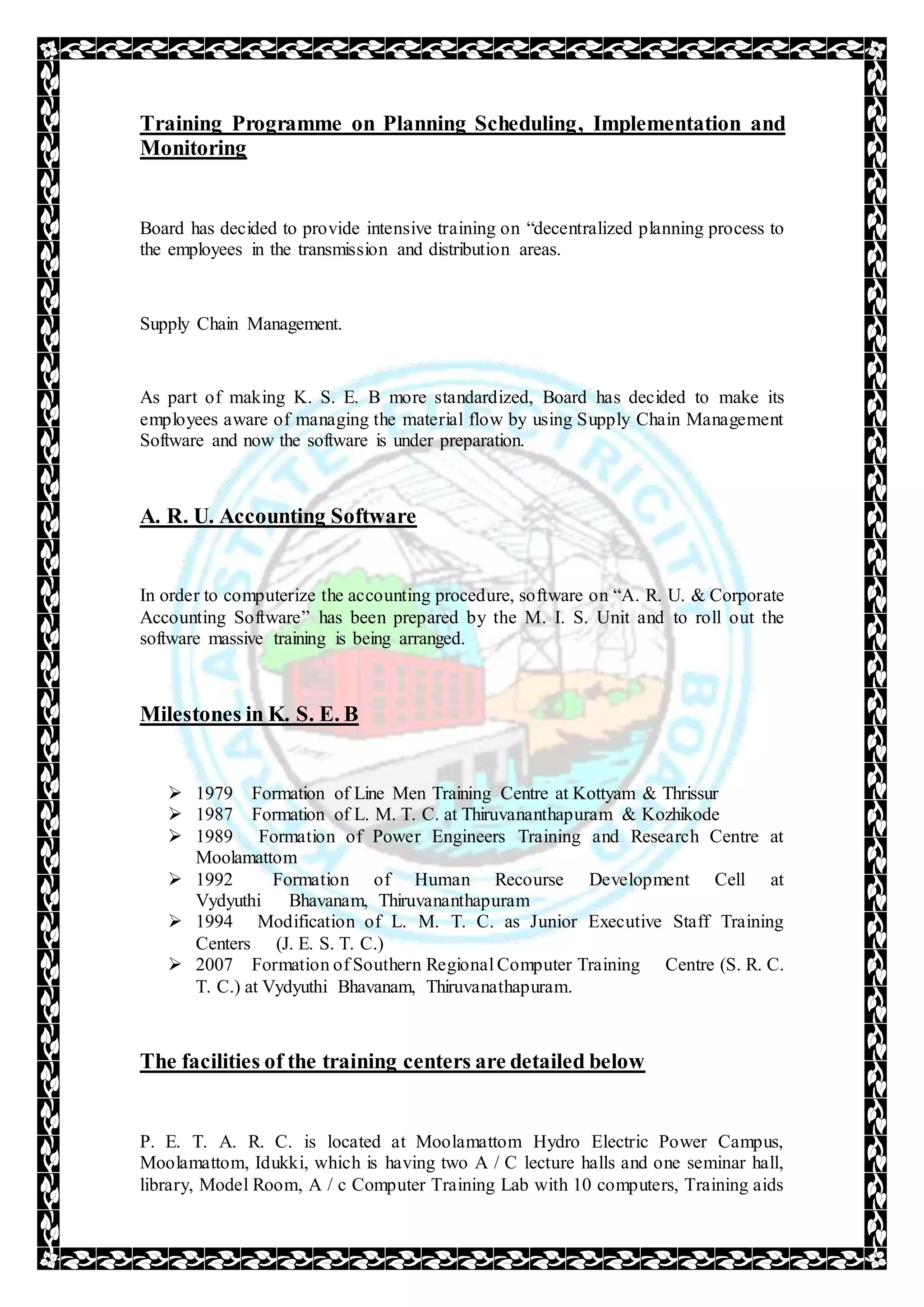 Training Programme on Planning Scheduling, Implementation and
Monitoring
Board has decided to provide intensive training on “decentralized planning process to
the employees in the transmission and distribution areas.
Supply Chain Management.
As part of making K. S. E. B more standardized, Board has decided to make its
employees aware of managing the material flow by using Supply Chain Management
Software and now the software is under preparation.
A. R. U. Accounting Software
In order to computerize the accounting procedure, software on “A. R. U. & Corporate
Accounting Software” has been prepared by the M. I. S. Unit and to roll out the
software massive training is being arranged.
Milestones in K. S. E. B
 1979 Formation of Line Men Training Centre at Kottyam & Thrissur
 1987 Formation of L. M. T. C. at Thiruvananthapuram & Kozhikode
 1989 Formation of Power Engineers Training and Research Centre at
Moolamattom
 1992 Formation of Human Recourse Development Cell at
Vydyuthi Bhavanam, Thiruvananthapuram
 1994 Modification of L. M. T. C. as Junior Executive Staff Training
Centers (J. E. S. T. C.)
 2007 Formation of Southern Regional Computer Training Centre (S. R. C.
T. C.) at Vydyuthi Bhavanam, Thiruvanathapuram.
The facilities of the training centers are detailed below
P. E. T. A. R. C. is located at Moolamattom Hydro Electric Power Campus,
Moolamattom, Idukki, which is having two A / C lecture halls and one seminar hall,
library, Model Room, A / c Computer Training Lab with 10 computers, Training aids
 