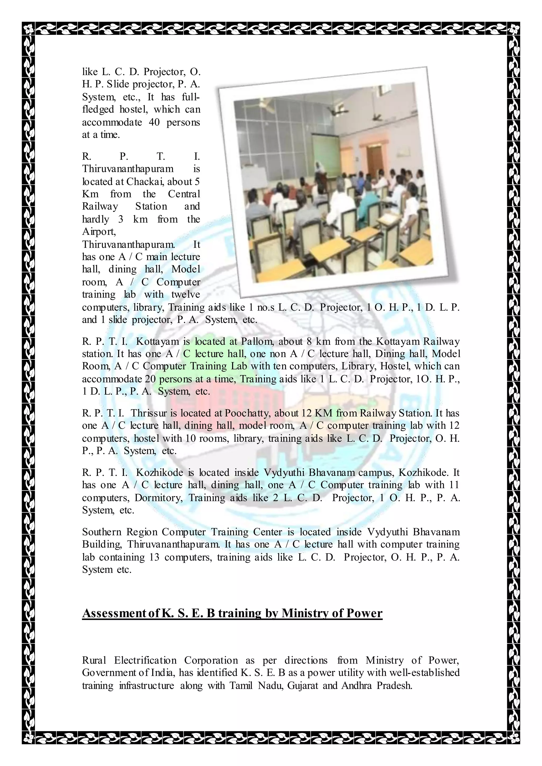 like L. C. D. Projector, O.
H. P. Slide projector, P. A.
System, etc., It has full-
fledged hostel, which can
accommodate 40 persons
at a time.
R. P. T. I.
Thiruvananthapuram is
located at Chackai, about 5
Km from the Central
Railway Station and
hardly 3 km from the
Airport,
Thiruvananthapuram. It
has one A / C main lecture
hall, dining hall, Model
room, A / C Computer
training lab with twelve
computers, library, Training aids like 1 no.s L. C. D. Projector, 1 O. H. P., 1 D. L. P.
and 1 slide projector, P. A. System, etc.
R. P. T. I. Kottayam is located at Pallom, about 8 km from the Kottayam Railway
station. It has one A / C lecture hall, one non A / C lecture hall, Dining hall, Model
Room, A / C Computer Training Lab with ten computers, Library, Hostel, which can
accommodate 20 persons at a time, Training aids like 1 L. C. D. Projector, 1O. H. P.,
1 D. L. P., P. A. System, etc.
R. P. T. I. Thrissur is located at Poochatty, about 12 KM from Railway Station. It has
one A / C lecture hall, dining hall, model room, A / C computer training lab with 12
computers, hostel with 10 rooms, library, training aids like L. C. D. Projector, O. H.
P., P. A. System, etc.
R. P. T. I. Kozhikode is located inside Vydyuthi Bhavanam campus, Kozhikode. It
has one A / C lecture hall, dining hall, one A / C Computer training lab with 11
computers, Dormitory, Training aids like 2 L. C. D. Projector, 1 O. H. P., P. A.
System, etc.
Southern Region Computer Training Center is located inside Vydyuthi Bhavanam
Building, Thiruvananthapuram. It has one A / C lecture hall with computer training
lab containing 13 computers, training aids like L. C. D. Projector, O. H. P., P. A.
System etc.
Assessmentof K. S. E. B training by Ministry of Power
Rural Electrification Corporation as per directions from Ministry of Power,
Government of India, has identified K. S. E. B as a power utility with well-established
training infrastructure along with Tamil Nadu, Gujarat and Andhra Pradesh.
 