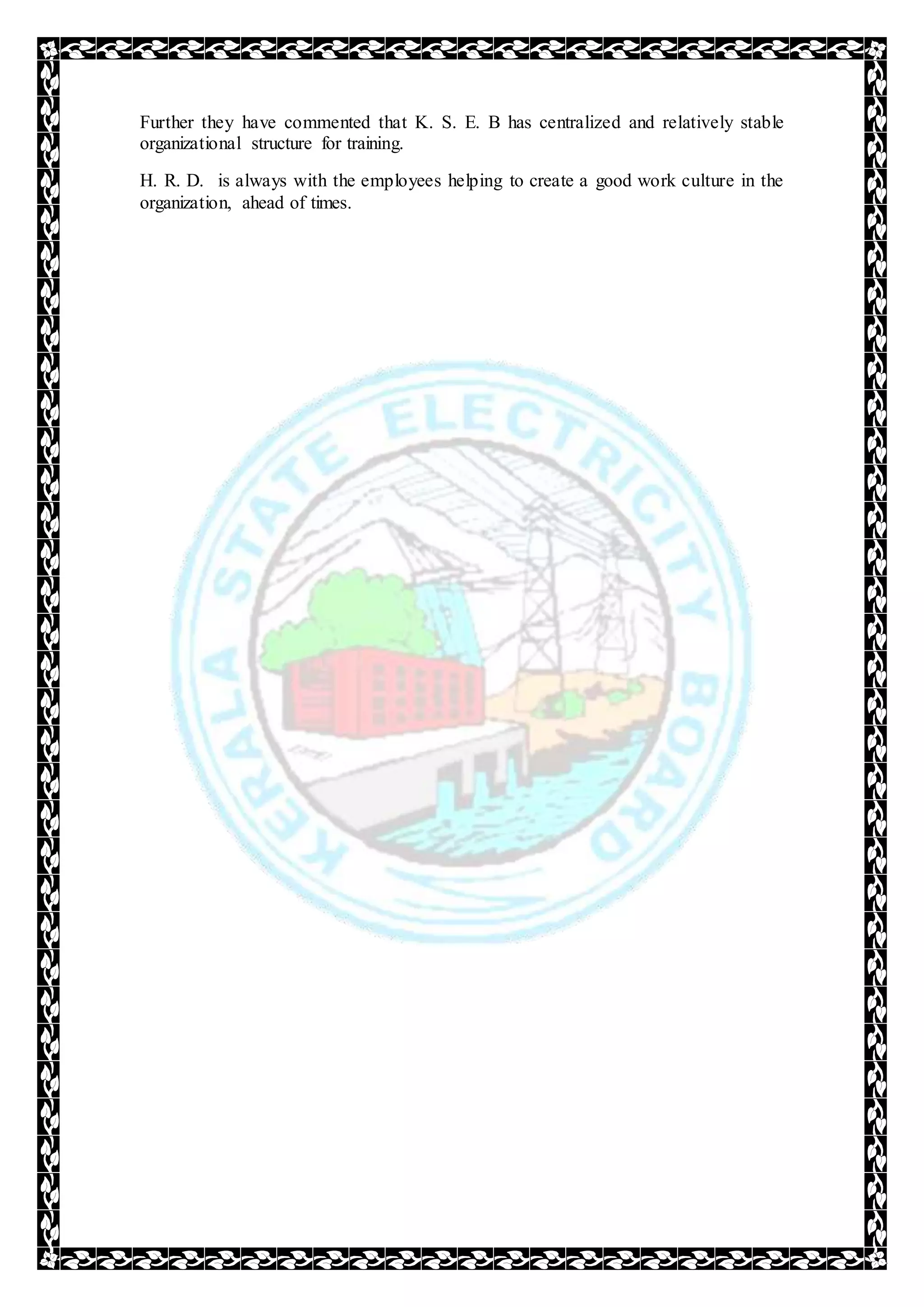 Further they have commented that K. S. E. B has centralized and relatively stable
organizational structure for training.
H. R. D. is always with the employees helping to create a good work culture in the
organization, ahead of times.
 