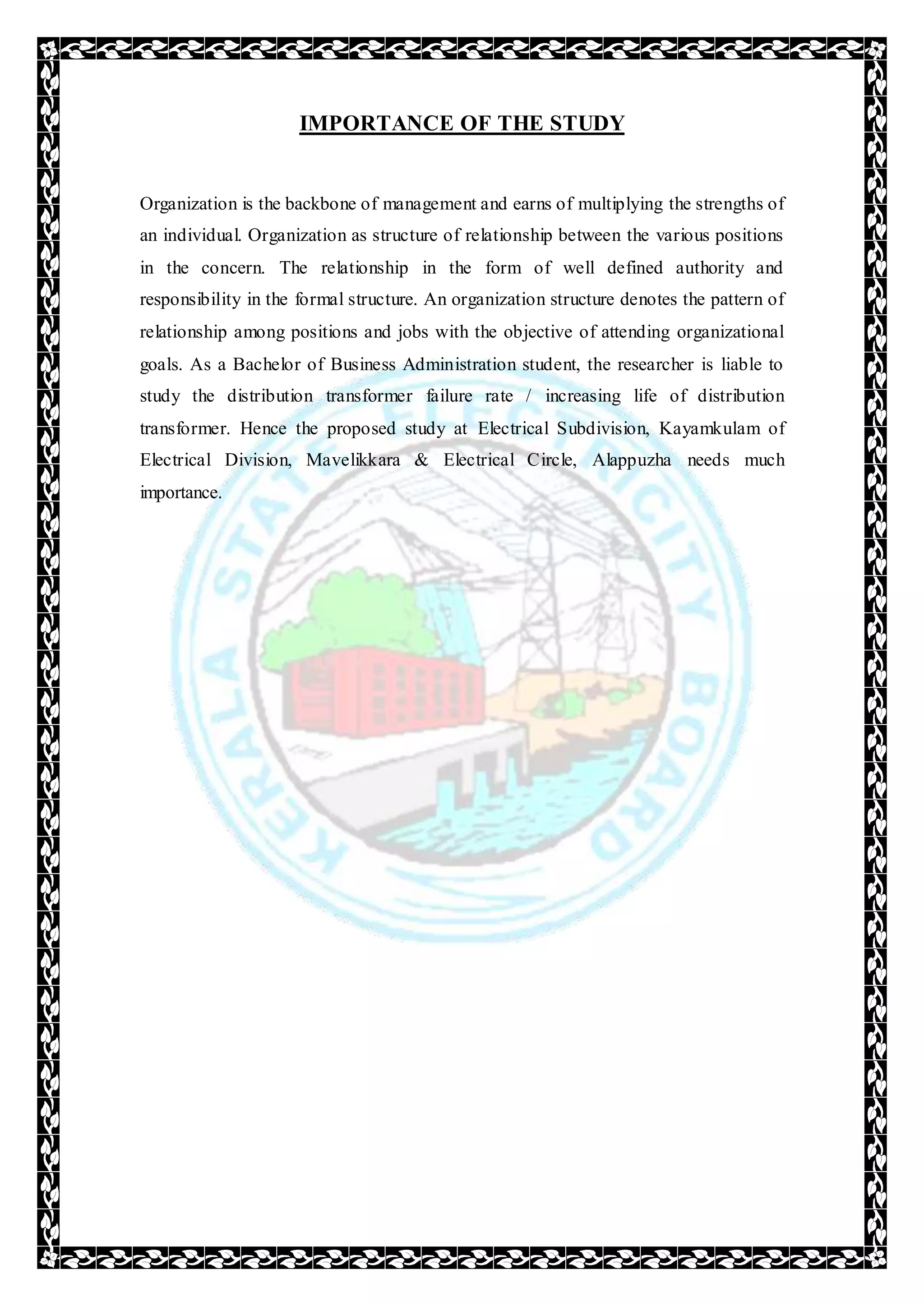 IMPORTANCE OF THE STUDY
Organization is the backbone of management and earns of multiplying the strengths of
an individual. Organization as structure of relationship between the various positions
in the concern. The relationship in the form of well defined authority and
responsibility in the formal structure. An organization structure denotes the pattern of
relationship among positions and jobs with the objective of attending organizational
goals. As a Bachelor of Business Administration student, the researcher is liable to
study the distribution transformer failure rate / increasing life of distribution
transformer. Hence the proposed study at Electrical Subdivision, Kayamkulam of
Electrical Division, Mavelikkara & Electrical Circle, Alappuzha needs much
importance.
 