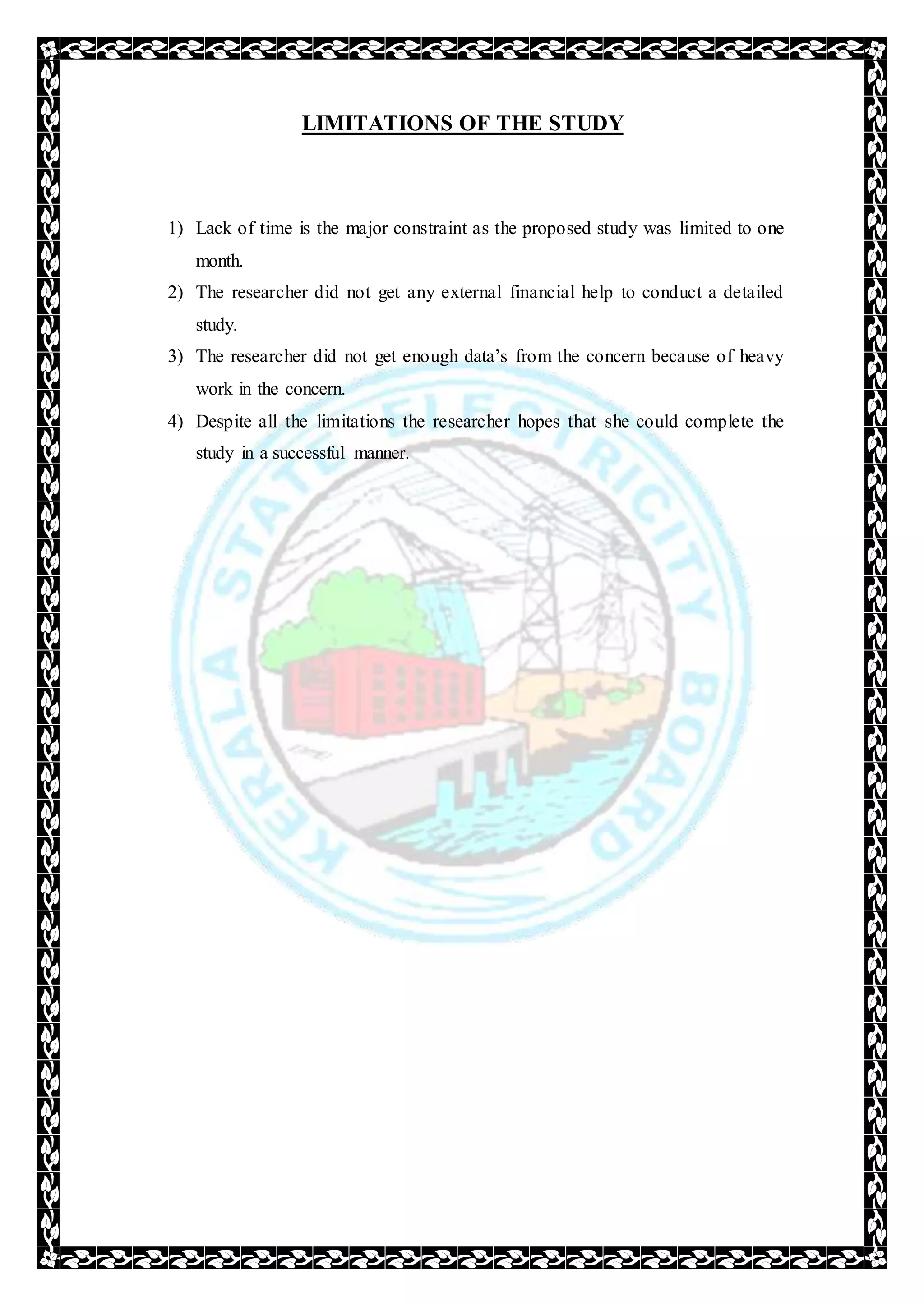 LIMITATIONS OF THE STUDY
1) Lack of time is the major constraint as the proposed study was limited to one
month.
2) The researcher did not get any external financial help to conduct a detailed
study.
3) The researcher did not get enough data’s from the concern because of heavy
work in the concern.
4) Despite all the limitations the researcher hopes that she could complete the
study in a successful manner.
 