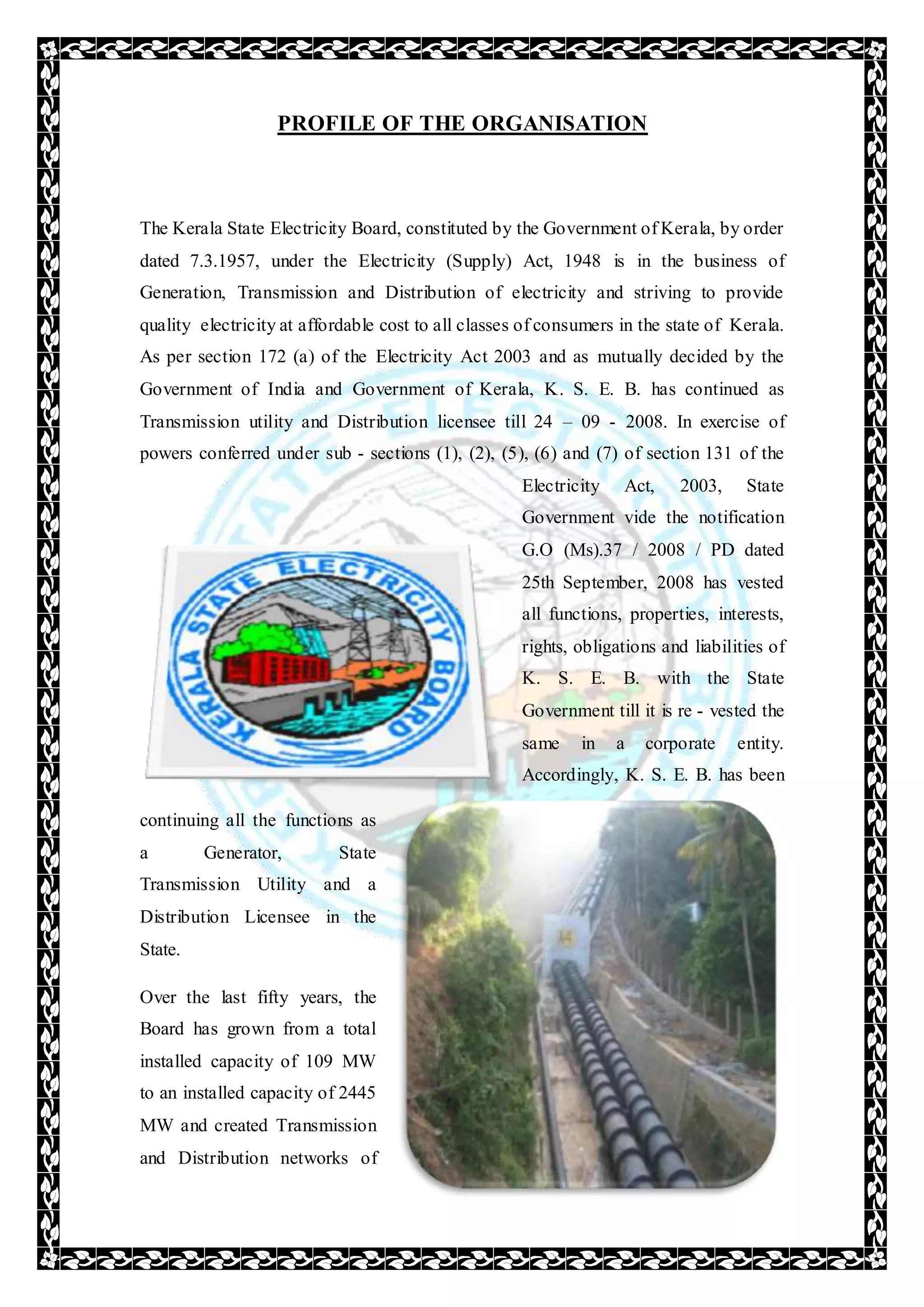 PROFILE OF THE ORGANISATION
The Kerala State Electricity Board, constituted by the Government of Kerala, by order
dated 7.3.1957, under the Electricity (Supply) Act, 1948 is in the business of
Generation, Transmission and Distribution of electricity and striving to provide
quality electricity at affordable cost to all classes of consumers in the state of Kerala.
As per section 172 (a) of the Electricity Act 2003 and as mutually decided by the
Government of India and Government of Kerala, K. S. E. B. has continued as
Transmission utility and Distribution licensee till 24 – 09 - 2008. In exercise of
powers conferred under sub - sections (1), (2), (5), (6) and (7) of section 131 of the
Electricity Act, 2003, State
Government vide the notification
G.O (Ms).37 / 2008 / PD dated
25th September, 2008 has vested
all functions, properties, interests,
rights, obligations and liabilities of
K. S. E. B. with the State
Government till it is re - vested the
same in a corporate entity.
Accordingly, K. S. E. B. has been
continuing all the functions as
a Generator, State
Transmission Utility and a
Distribution Licensee in the
State.
Over the last fifty years, the
Board has grown from a total
installed capacity of 109 MW
to an installed capacity of 2445
MW and created Transmission
and Distribution networks of
 