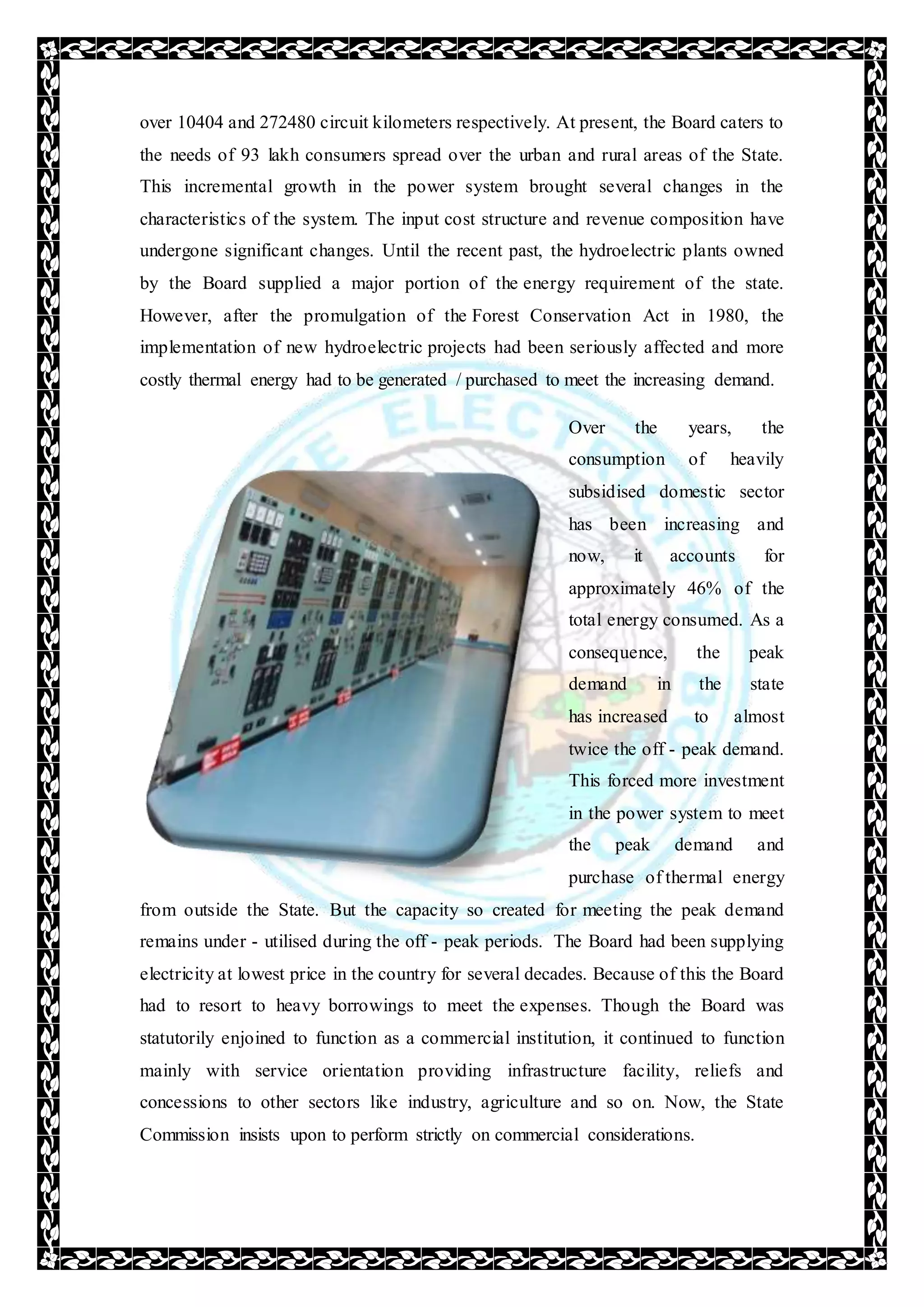 over 10404 and 272480 circuit kilometers respectively. At present, the Board caters to
the needs of 93 lakh consumers spread over the urban and rural areas of the State.
This incremental growth in the power system brought several changes in the
characteristics of the system. The input cost structure and revenue composition have
undergone significant changes. Until the recent past, the hydroelectric plants owned
by the Board supplied a major portion of the energy requirement of the state.
However, after the promulgation of the Forest Conservation Act in 1980, the
implementation of new hydroelectric projects had been seriously affected and more
costly thermal energy had to be generated / purchased to meet the increasing demand.
Over the years, the
consumption of heavily
subsidised domestic sector
has been increasing and
now, it accounts for
approximately 46% of the
total energy consumed. As a
consequence, the peak
demand in the state
has increased to almost
twice the off - peak demand.
This forced more investment
in the power system to meet
the peak demand and
purchase of thermal energy
from outside the State. But the capacity so created for meeting the peak demand
remains under - utilised during the off - peak periods. The Board had been supplying
electricity at lowest price in the country for several decades. Because of this the Board
had to resort to heavy borrowings to meet the expenses. Though the Board was
statutorily enjoined to function as a commercial institution, it continued to function
mainly with service orientation providing infrastructure facility, reliefs and
concessions to other sectors like industry, agriculture and so on. Now, the State
Commission insists upon to perform strictly on commercial considerations.
 