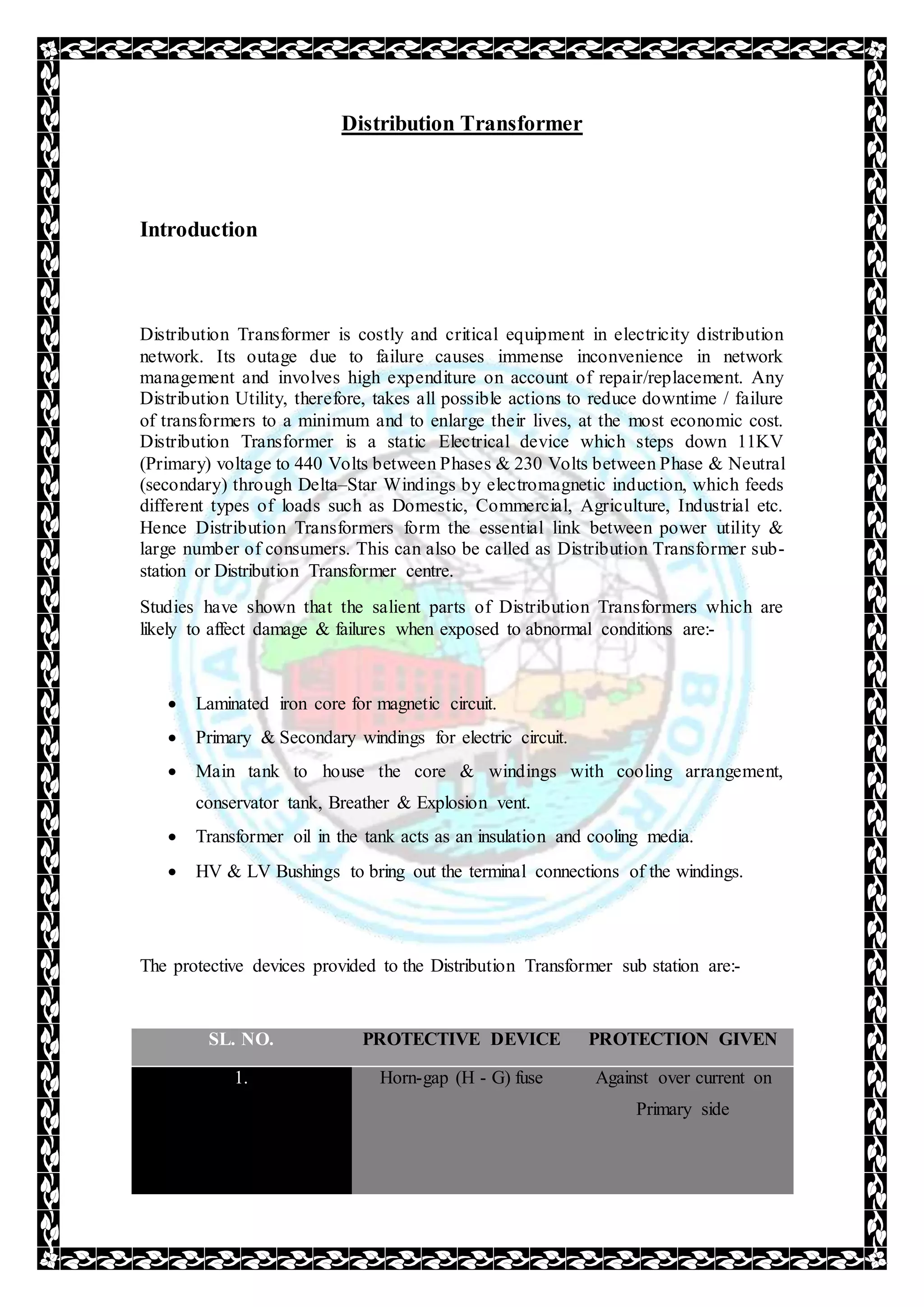 Distribution Transformer
Introduction
Distribution Transformer is costly and critical equipment in electricity distribution
network. Its outage due to failure causes immense inconvenience in network
management and involves high expenditure on account of repair/replacement. Any
Distribution Utility, therefore, takes all possible actions to reduce downtime / failure
of transformers to a minimum and to enlarge their lives, at the most economic cost.
Distribution Transformer is a static Electrical device which steps down 11KV
(Primary) voltage to 440 Volts between Phases & 230 Volts between Phase & Neutral
(secondary) through Delta–Star Windings by electromagnetic induction, which feeds
different types of loads such as Domestic, Commercial, Agriculture, Industrial etc.
Hence Distribution Transformers form the essential link between power utility &
large number of consumers. This can also be called as Distribution Transformer sub-
station or Distribution Transformer centre.
Studies have shown that the salient parts of Distribution Transformers which are
likely to affect damage & failures when exposed to abnormal conditions are:-
 Laminated iron core for magnetic circuit.
 Primary & Secondary windings for electric circuit.
 Main tank to house the core & windings with cooling arrangement,
conservator tank, Breather & Explosion vent.
 Transformer oil in the tank acts as an insulation and cooling media.
 HV & LV Bushings to bring out the terminal connections of the windings.
The protective devices provided to the Distribution Transformer sub station are:-
SL. NO. PROTECTIVE DEVICE PROTECTION GIVEN
1. Horn-gap (H - G) fuse Against over current on
Primary side
 