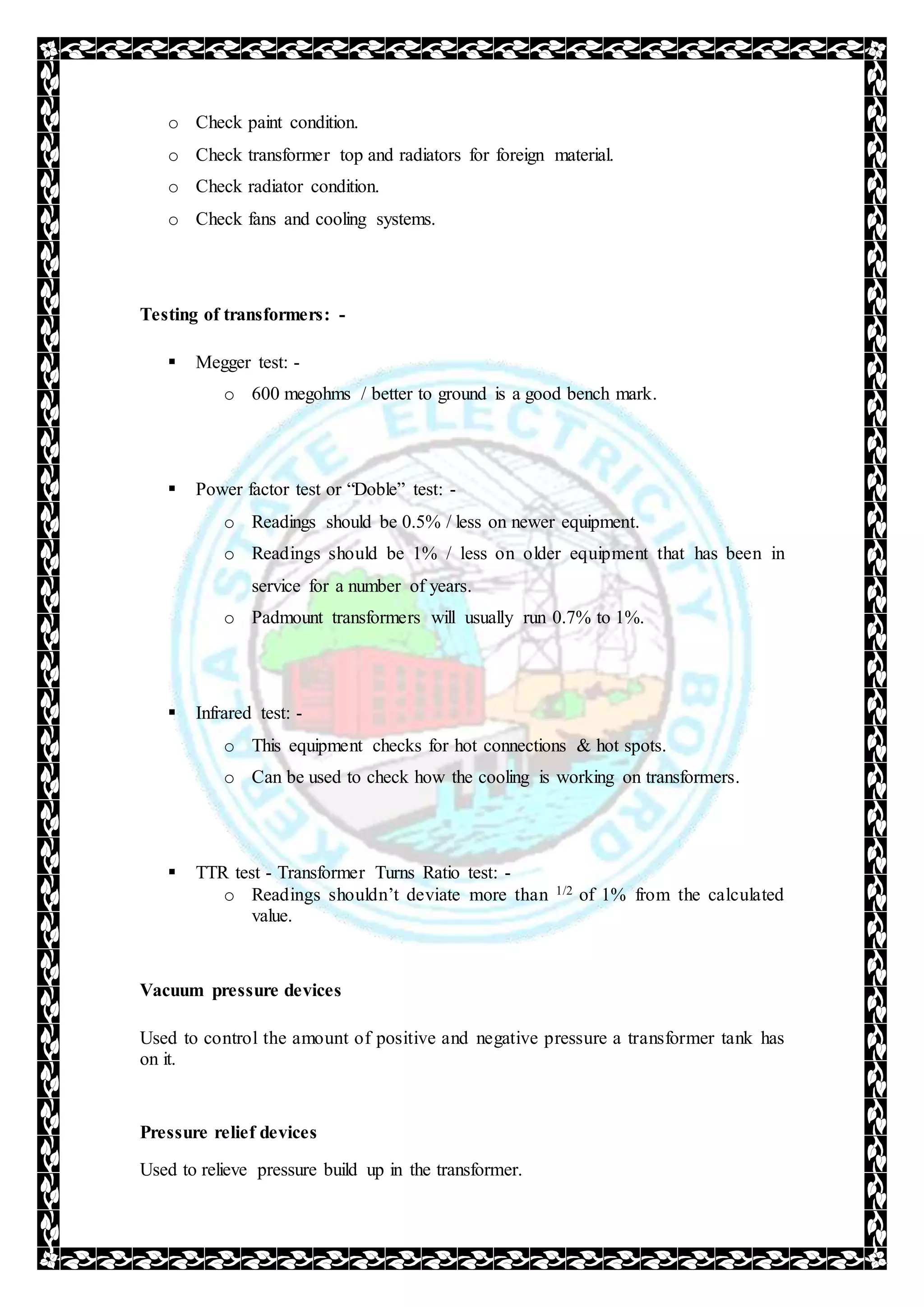 o Check paint condition.
o Check transformer top and radiators for foreign material.
o Check radiator condition.
o Check fans and cooling systems.
Testing of transformers: -
 Megger test: -
o 600 megohms / better to ground is a good bench mark.
 Power factor test or “Doble” test: -
o Readings should be 0.5% / less on newer equipment.
o Readings should be 1% / less on older equipment that has been in
service for a number of years.
o Padmount transformers will usually run 0.7% to 1%.
 Infrared test: -
o This equipment checks for hot connections & hot spots.
o Can be used to check how the cooling is working on transformers.
 TTR test - Transformer Turns Ratio test: -
o Readings shouldn’t deviate more than 1/2 of 1% from the calculated
value.
Vacuum pressure devices
Used to control the amount of positive and negative pressure a transformer tank has
on it.
Pressure relief devices
Used to relieve pressure build up in the transformer.
 