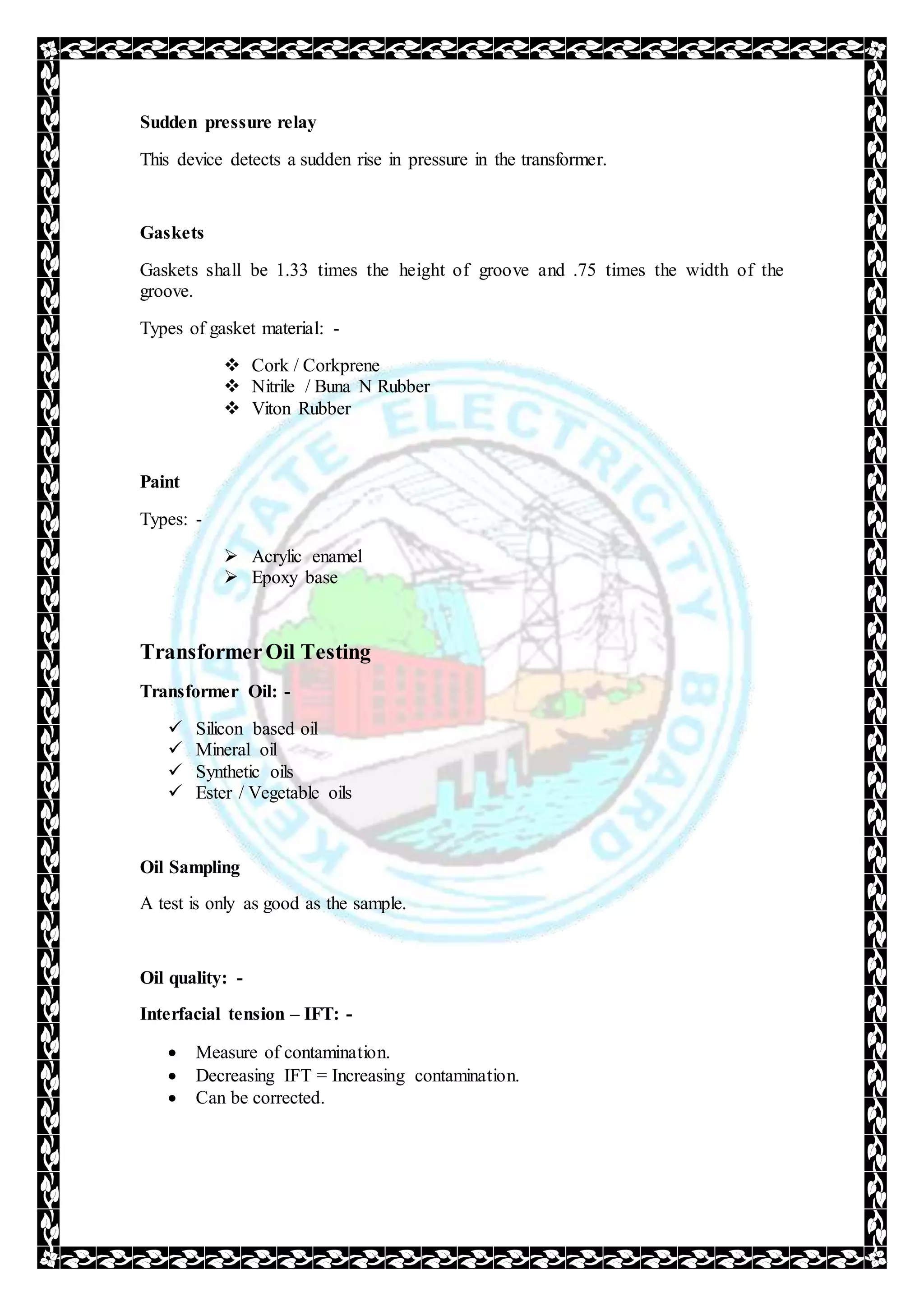 Sudden pressure relay
This device detects a sudden rise in pressure in the transformer.
Gaskets
Gaskets shall be 1.33 times the height of groove and .75 times the width of the
groove.
Types of gasket material: -
 Cork / Corkprene
 Nitrile / Buna N Rubber
 Viton Rubber
Paint
Types: -
 Acrylic enamel
 Epoxy base
TransformerOil Testing
Transformer Oil: -
 Silicon based oil
 Mineral oil
 Synthetic oils
 Ester / Vegetable oils
Oil Sampling
A test is only as good as the sample.
Oil quality: -
Interfacial tension – IFT: -
 Measure of contamination.
 Decreasing IFT = Increasing contamination.
 Can be corrected.
 