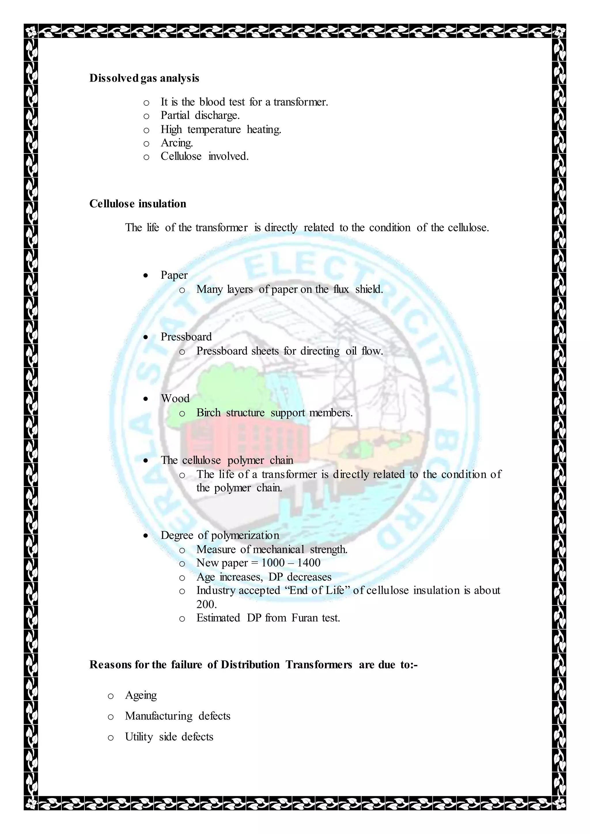 Dissolvedgas analysis
o It is the blood test for a transformer.
o Partial discharge.
o High temperature heating.
o Arcing.
o Cellulose involved.
Cellulose insulation
The life of the transformer is directly related to the condition of the cellulose.
 Paper
o Many layers of paper on the flux shield.
 Pressboard
o Pressboard sheets for directing oil flow.
 Wood
o Birch structure support members.
 The cellulose polymer chain
o The life of a transformer is directly related to the condition of
the polymer chain.
 Degree of polymerization
o Measure of mechanical strength.
o New paper = 1000 – 1400
o Age increases, DP decreases
o Industry accepted “End of Life” of cellulose insulation is about
200.
o Estimated DP from Furan test.
Reasons for the failure of Distribution Transformers are due to:-
o Ageing
o Manufacturing defects
o Utility side defects
 