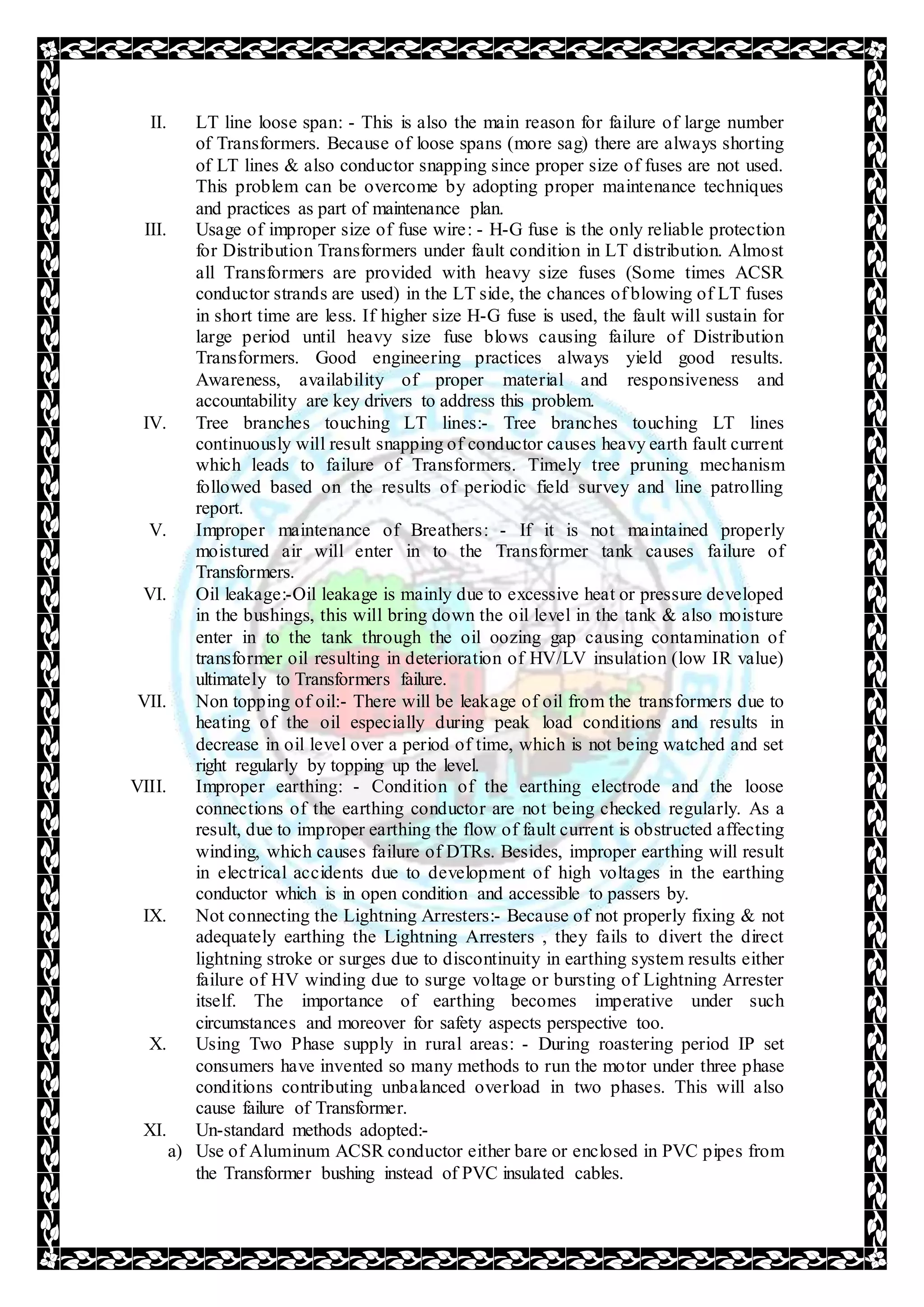 II. LT line loose span: - This is also the main reason for failure of large number
of Transformers. Because of loose spans (more sag) there are always shorting
of LT lines & also conductor snapping since proper size of fuses are not used.
This problem can be overcome by adopting proper maintenance techniques
and practices as part of maintenance plan.
III. Usage of improper size of fuse wire: - H-G fuse is the only reliable protection
for Distribution Transformers under fault condition in LT distribution. Almost
all Transformers are provided with heavy size fuses (Some times ACSR
conductor strands are used) in the LT side, the chances of blowing of LT fuses
in short time are less. If higher size H-G fuse is used, the fault will sustain for
large period until heavy size fuse blows causing failure of Distribution
Transformers. Good engineering practices always yield good results.
Awareness, availability of proper material and responsiveness and
accountability are key drivers to address this problem.
IV. Tree branches touching LT lines:- Tree branches touching LT lines
continuously will result snapping of conductor causes heavy earth fault current
which leads to failure of Transformers. Timely tree pruning mechanism
followed based on the results of periodic field survey and line patrolling
report.
V. Improper maintenance of Breathers: - If it is not maintained properly
moistured air will enter in to the Transformer tank causes failure of
Transformers.
VI. Oil leakage:-Oil leakage is mainly due to excessive heat or pressure developed
in the bushings, this will bring down the oil level in the tank & also moisture
enter in to the tank through the oil oozing gap causing contamination of
transformer oil resulting in deterioration of HV/LV insulation (low IR value)
ultimately to Transformers failure.
VII. Non topping of oil:- There will be leakage of oil from the transformers due to
heating of the oil especially during peak load conditions and results in
decrease in oil level over a period of time, which is not being watched and set
right regularly by topping up the level.
VIII. Improper earthing: - Condition of the earthing electrode and the loose
connections of the earthing conductor are not being checked regularly. As a
result, due to improper earthing the flow of fault current is obstructed affecting
winding, which causes failure of DTRs. Besides, improper earthing will result
in electrical accidents due to development of high voltages in the earthing
conductor which is in open condition and accessible to passers by.
IX. Not connecting the Lightning Arresters:- Because of not properly fixing & not
adequately earthing the Lightning Arresters , they fails to divert the direct
lightning stroke or surges due to discontinuity in earthing system results either
failure of HV winding due to surge voltage or bursting of Lightning Arrester
itself. The importance of earthing becomes imperative under such
circumstances and moreover for safety aspects perspective too.
X. Using Two Phase supply in rural areas: - During roastering period IP set
consumers have invented so many methods to run the motor under three phase
conditions contributing unbalanced overload in two phases. This will also
cause failure of Transformer.
XI. Un-standard methods adopted:-
a) Use of Aluminum ACSR conductor either bare or enclosed in PVC pipes from
the Transformer bushing instead of PVC insulated cables.
 