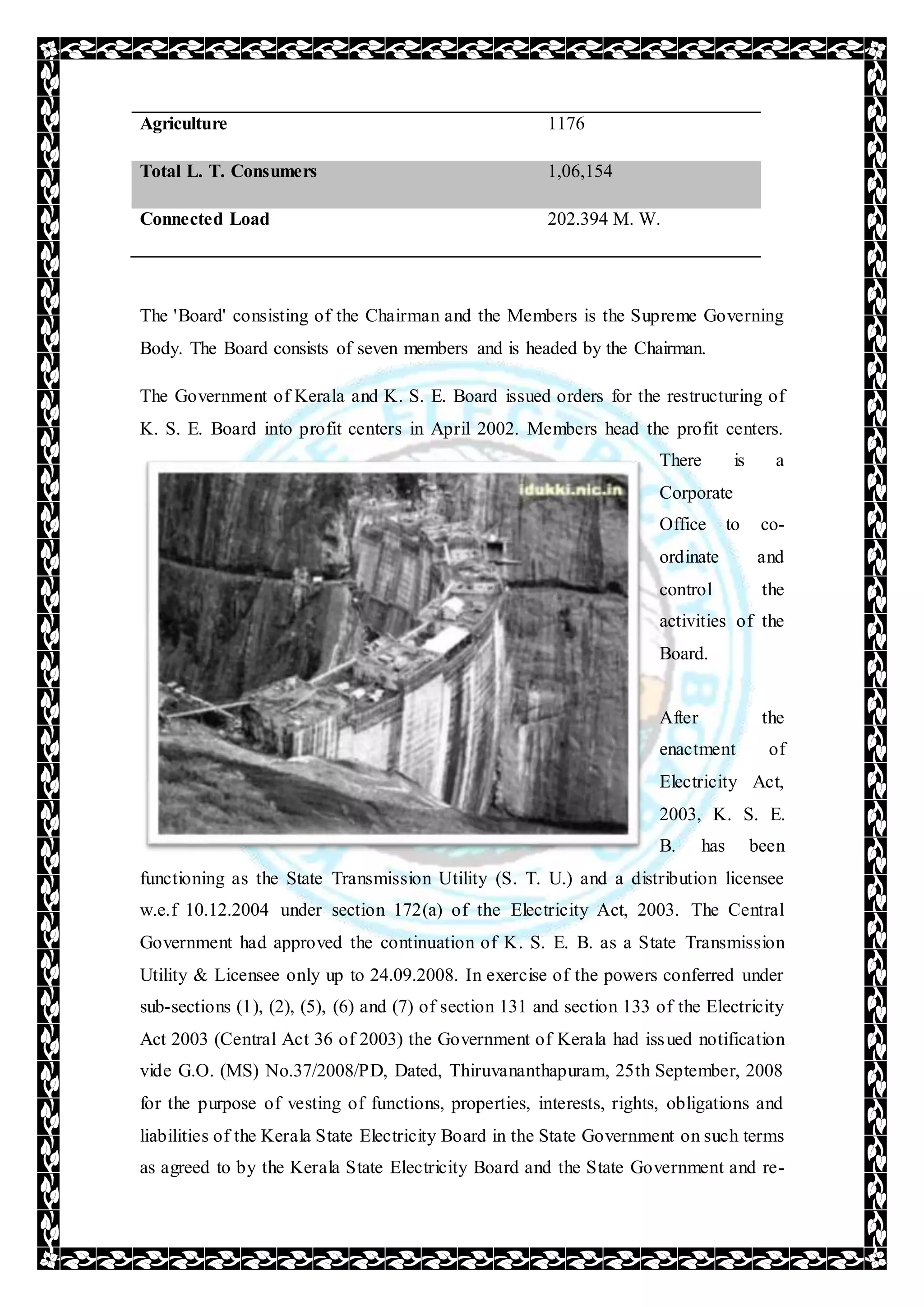 Agriculture 1176
Total L. T. Consumers 1,06,154
Connected Load 202.394 M. W.
The 'Board' consisting of the Chairman and the Members is the Supreme Governing
Body. The Board consists of seven members and is headed by the Chairman.
The Government of Kerala and K. S. E. Board issued orders for the restructuring of
K. S. E. Board into profit centers in April 2002. Members head the profit centers.
There is a
Corporate
Office to co-
ordinate and
control the
activities of the
Board.
After the
enactment of
Electricity Act,
2003, K. S. E.
B. has been
functioning as the State Transmission Utility (S. T. U.) and a distribution licensee
w.e.f 10.12.2004 under section 172(a) of the Electricity Act, 2003. The Central
Government had approved the continuation of K. S. E. B. as a State Transmission
Utility & Licensee only up to 24.09.2008. In exercise of the powers conferred under
sub-sections (1), (2), (5), (6) and (7) of section 131 and section 133 of the Electricity
Act 2003 (Central Act 36 of 2003) the Government of Kerala had issued notification
vide G.O. (MS) No.37/2008/PD, Dated, Thiruvananthapuram, 25th September, 2008
for the purpose of vesting of functions, properties, interests, rights, obligations and
liabilities of the Kerala State Electricity Board in the State Government on such terms
as agreed to by the Kerala State Electricity Board and the State Government and re-
 