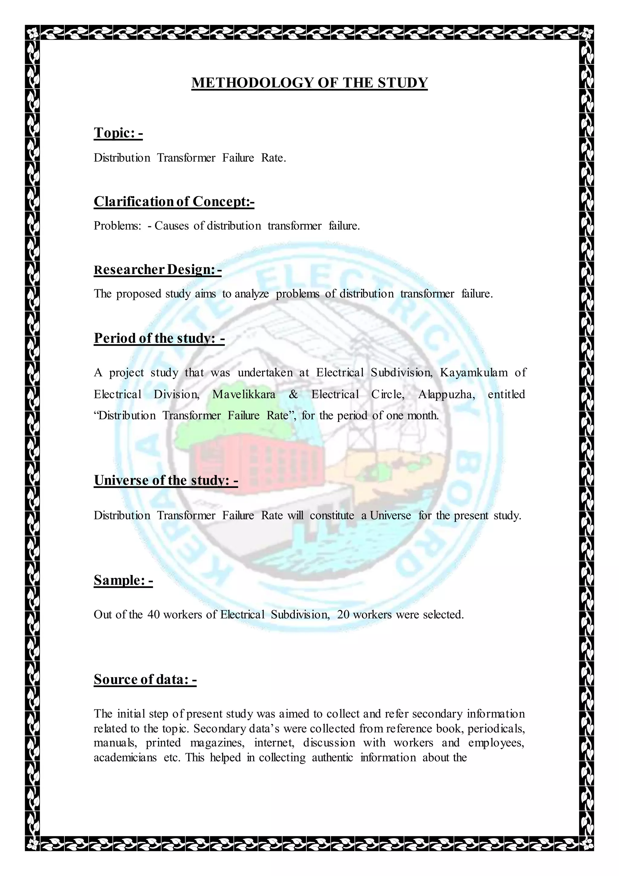 METHODOLOGY OF THE STUDY
Topic: -
Distribution Transformer Failure Rate.
Clarificationof Concept:-
Problems: - Causes of distribution transformer failure.
ResearcherDesign:-
The proposed study aims to analyze problems of distribution transformer failure.
Period of the study: -
A project study that was undertaken at Electrical Subdivision, Kayamkulam of
Electrical Division, Mavelikkara & Electrical Circle, Alappuzha, entitled
“Distribution Transformer Failure Rate”, for the period of one month.
Universe of the study: -
Distribution Transformer Failure Rate will constitute a Universe for the present study.
Sample: -
Out of the 40 workers of Electrical Subdivision, 20 workers were selected.
Source of data: -
The initial step of present study was aimed to collect and refer secondary information
related to the topic. Secondary data’s were collected from reference book, periodicals,
manuals, printed magazines, internet, discussion with workers and employees,
academicians etc. This helped in collecting authentic information about the
 