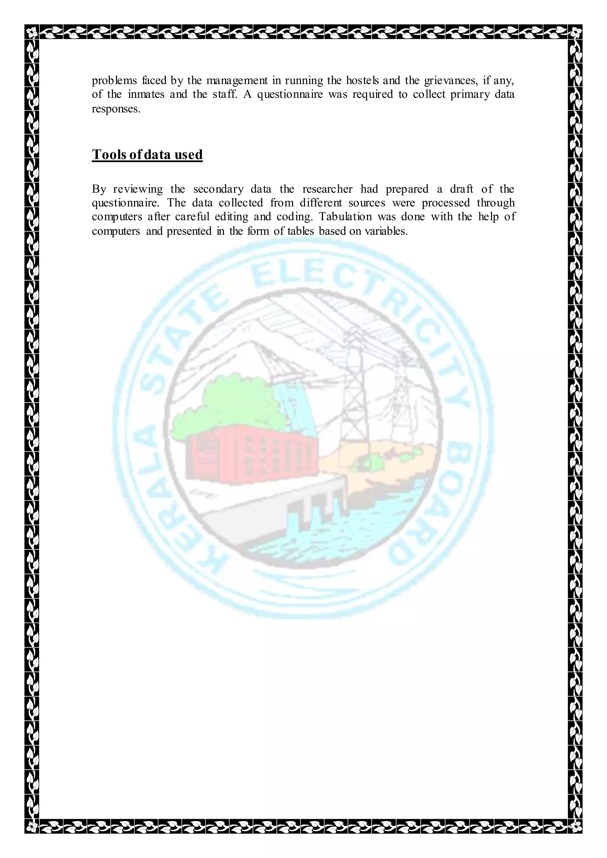 problems faced by the management in running the hostels and the grievances, if any,
of the inmates and the staff. A questionnaire was required to collect primary data
responses.
Tools ofdata used
By reviewing the secondary data the researcher had prepared a draft of the
questionnaire. The data collected from different sources were processed through
computers after careful editing and coding. Tabulation was done with the help of
computers and presented in the form of tables based on variables.
 