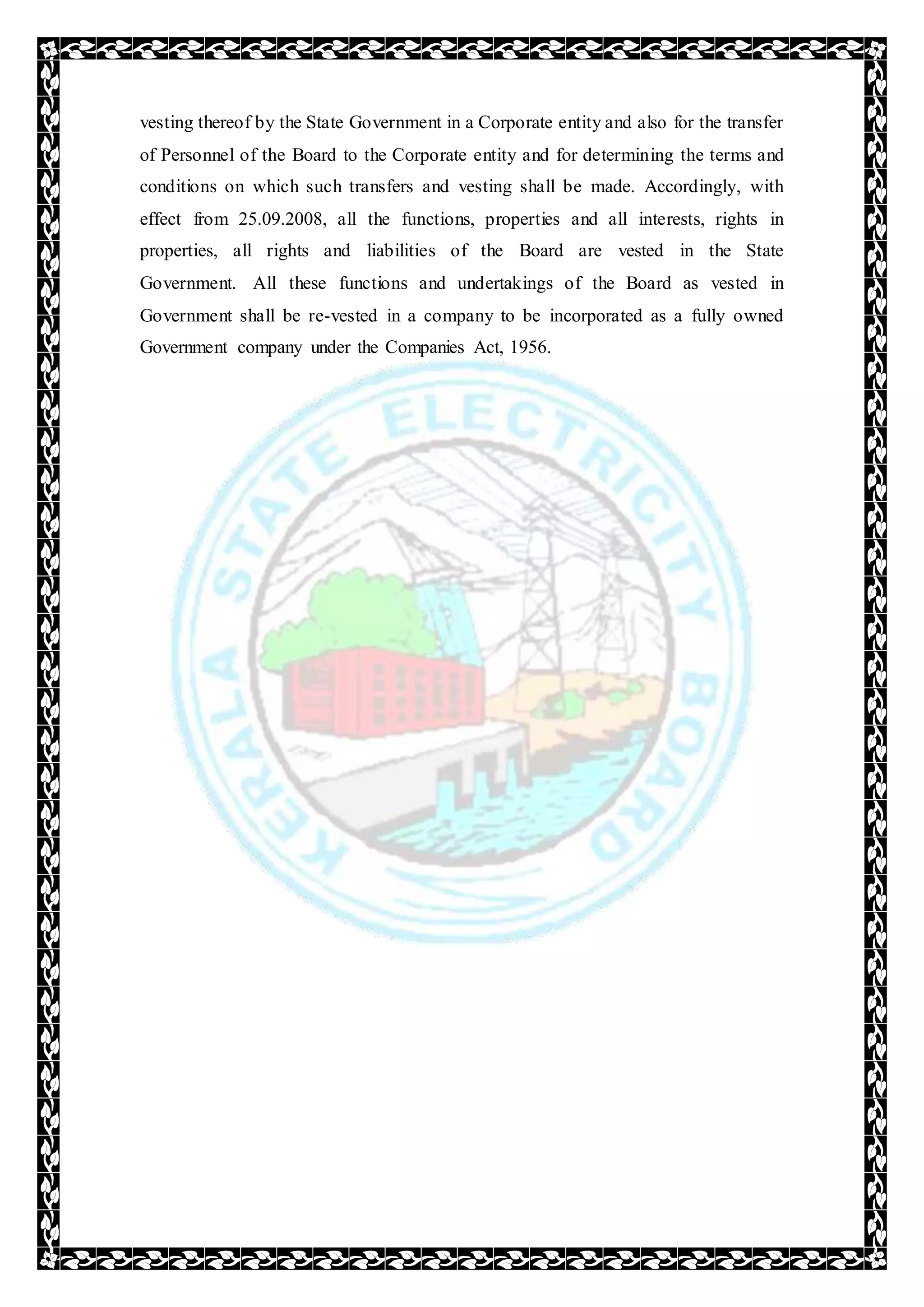 vesting thereof by the State Government in a Corporate entity and also for the transfer
of Personnel of the Board to the Corporate entity and for determining the terms and
conditions on which such transfers and vesting shall be made. Accordingly, with
effect from 25.09.2008, all the functions, properties and all interests, rights in
properties, all rights and liabilities of the Board are vested in the State
Government. All these functions and undertakings of the Board as vested in
Government shall be re-vested in a company to be incorporated as a fully owned
Government company under the Companies Act, 1956.
 