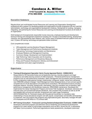 Candace A. Miller
1718 Tannehill Dr. Houston TX 77008
(713) 806-9266 cmsedmak@yahoo.com
Executive Summary
Results-driven and multi-faceted Human Resources and Learning and Organization Development
professional with a passion for developing people and organizations through progressive HR and Learning
administration, technology and organizational development initiatives. Recognized for building, managing,
integrating, and partnering the Human Resources and Learning and Development functions at all levels of
an organization.
Solid background of progressively responsible human resources, employee learning and development,
technical training and management experience including over 18 years of diversified training, development,
coaching, and internal/external client relations, with 16-plus years of facilitator/instructor platform time and
over 10 years HR training, technology and generalist duties combined.
Core competencies include:
• HR/Leadership Learning Solutions Program Management
• Talent Management and Performance Development Initiatives
• HR/Learning Technology Implementation and Maintenance
• Employee Relations and Management Coaching
• Curriculum Design, Development and Implementation
• High Performing Talent Acquisition and On-boarding
• Performance Management and Disciplinary Measures
• Policy and Procedure Development, Delivery and Enforcement
• Employment and Labor Legal Compliance
Experience
• Training & Development Specialist- Harris County Appraisal District - 3/2008-5/2014
Responsible for HR Generalist Duties and all leadership learning, diversity programs and legal
compliance and safety learning solutions for 800 employees. Pioneered performance management
programs such as new performance evaluation, talent management and succession planning initiatives
to drive progressive organizational change. Implemented, configured, tested, trained and maintained
new HRM/LMS software (Halogen Talent Management Suite) Designed library of core and job specific
competencies for all job descriptions and performance evaluations. HR Generalist functions including
employee relations, recruiting, backgrounds, interviewing, new hire orientation and on-boarding, daily
performance management and disciplinary measures, HRIS/HRMS maintenance. Developed and
implemented the Career Development Program and Career Path Guidebook. Developed, delivered and
enforced policy and procedure/Employee Handbook, new compliant HR processes as well as all HR
and targeted skill curricula and manuals, Employment and Labor Legal Compliance
(EEOC/ADAAA/Title VI). Partnered closely with Educational Coordinator on mandatory state
credentialing in-house educational program and with payroll, compensation and benefits administration
to implement, train and support new programs and organizational goals. Secondary manager HR staff
of 6 employees and HR liaison to 175 contract staff.
• HR Training Consultant – Trainscend Learning Solutions/Independent Contractor, 6/2006-1/2008
Developed customized programs and delivered various leadership and professional development
programs for a wide variety of mid-to-large corporations such as DELL across the US, in partnership
with Baker Communications. Performed organizational needs assessments, developed customized
 
