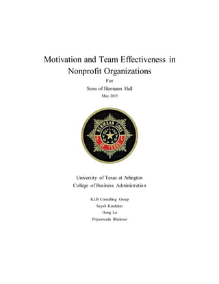 Motivation and Team Effectiveness in
Nonprofit Organizations
For
Sons of Hermann Hall
May 2015
University of Texas at Arlington
College of Business Administration
KLB Consulting Group
Sayali Kurdukar
Hong Lu
Priyamvada Bhalerao
 