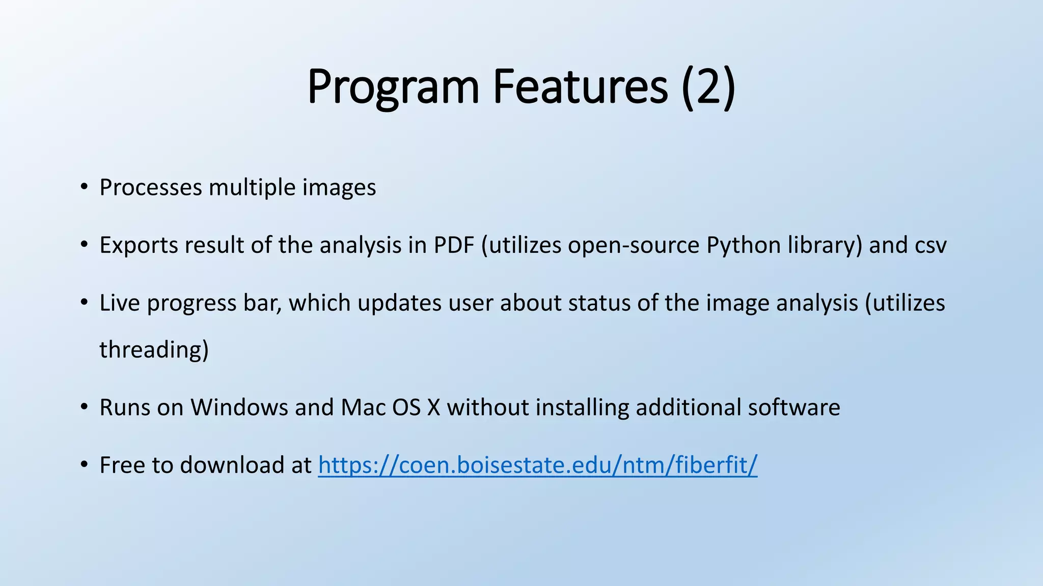Program Features (2)
• Processes multiple images
• Exports result of the analysis in PDF (utilizes open-source Python library) and csv
• Live progress bar, which updates user about status of the image analysis (utilizes
threading)
• Runs on Windows and Mac OS X without installing additional software
• Free to download at https://coen.boisestate.edu/ntm/fiberfit/
 