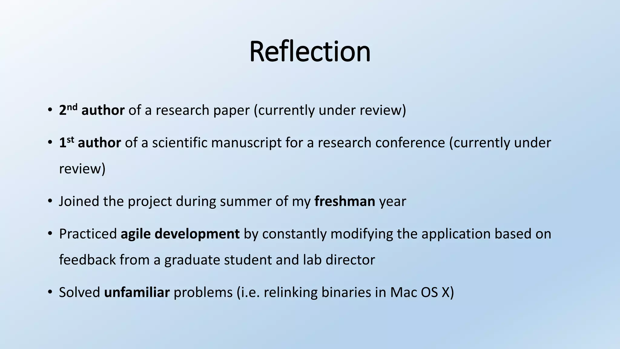 Reflection
• 2nd author of a research paper (currently under review)
• 1st author of a scientific manuscript for a research conference (currently under
review)
• Joined the project during summer of my freshman year
• Practiced agile development by constantly modifying the application based on
feedback from a graduate student and lab director
• Solved unfamiliar problems (i.e. relinking binaries in Mac OS X)
 