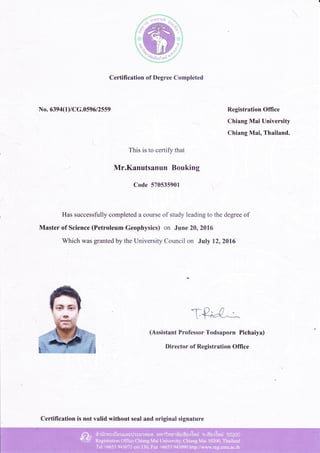 No. 6394(1)/CG.0596 12559
Certification of Degree Completed
This is to certify that
Mr.Kanutsanun Bouking
Registration Office
Chiang Mai University
Chiang Mai, Thailand.
Has successfully completed a course of study leading to the degree of
Master of Science (Petroleum Gqllhysics) on June 20,2016
Which was granted by the University Council on July 1212016
Code 570535901 -.
(Assistant Professor Todsaporn Pichaiya)
Director of Registration Office
Certification is not valid without seal and original signature
 