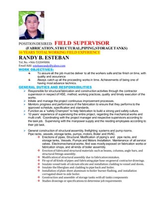 POSITIONDESIRED: FIELD SUPERVISOR
(FABRICATION, STRUCTURAL,PIPING,STORAGETANKS)
16 YEARS TOTALWORKING FIELD EXPERIENCE
RANDYB. ESTEBAN
Tel. No. +966-532049006
Email Add: estebanrandy@yahoo.com
WORK OBJECTIVES:
To assure all the job must be deliver to all the workers safe and be finish on time, with
quality and assurance
Always catch up all the proceeding works in time. Achievements of being one of
having most advance technics.
GENERAL DUTIES AND RESPONSIBILITIES
 Responsible for structural fabrication and construction activities through the contractor
supervision in respect of HSE, method, working practices, quality and timely execution of the
works.
 Initiate and manage the project continuous improvement processes.
 Monitors progress and performance of the fabrication to ensure that they performs to the
approved schedule, specification and standards.
 Function as a “safety Champion” to help fabrication to build a strong yard safety culture.
 10 years’ experience of supervising the entire project, regarding the mechanical works and
multi craft. Coordinating with the project manager and respective supervisors according to
the task job. Supervising with the manpower supply and the residing employees according to
their job task.
 General construction of structural assembly, firefighting systems and pump rooms.
Pipe racks, vessels, storage tanks, pumps, motors, Boiler and HVAC.
 Erections of pipes, Structural, Modification of piping’s and pipe racks, and
storage tanks, Vessels. Pumps and Motors Installation. Maintenance of all service
valves. Electromechanical works. And was mostly exposed on fabrication works or
fabrication shops, and all kinds of boiler assembly.
 Erectionof fabricated structural materials such as beams, columns, angle bars, and
structural fittings assembly.
 Modificationof structural assembly due to fabricationmistakes.
 Fit-up of all kinds of pipes and fabricating pipe base on general contractordrawings.
 Insulate vessel tank of calcium silicate and installation cladding to vessel and doom.
 Insulate the fiberglass and cladding to pipe back and boiler.
 Installation of plain sheet aluminum to boiler burner flashing, and installation
corrugated sheet to side boiler.
 Construction and assemble of storage tanks withall tanks components
 Studies drawings or specifications to determine job requirements
 