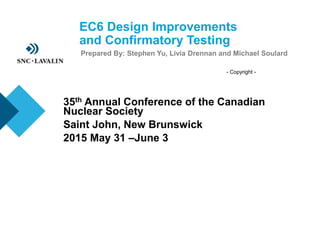 - Copyright -
EC6 Design Improvements
and Confirmatory Testing
Prepared By: Stephen Yu, Livia Drennan and Michael Soulard
35th Annual Conference of the Canadian
Nuclear Society
Saint John, New Brunswick
2015 May 31 –June 3
 