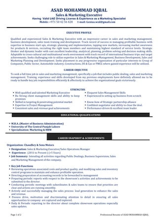 Page 1 of 2 Professional Resume of ASAD MOHAMMAD IQBAL
ASAD MOHAMMAD IQBAL
Sales & Marketing Executive
Having Valid UAE Driving License & Experience as a Marketing Specialist
Mobile: +971 50 42 56 428 E-mail: Genius.wzd@gmail.com
EXECUTIVE PROFILE
Qualified and experienced Sales & Marketing Executive with an impressive career in sales and marketing management.
business development, sales team training and development. Track record of success in managing profitable business with
expertise in business start ups, strategic planning and implementation, tapping new markets, increasing market awareness
for products & services, recruiting the right team members and maintaining highest standard of service levels. Strategic
thinker and dynamic leader with vast excellent leadership, analytical, planning, problem solving and decision making skills.
Adaptable to cross-cultural and multinational work environment with track record of international business trips and target
achievements. Seeks challenging role to utilize expertise in Sales & Marketing Management, Business Development, Sales and
Marketing Planning and Development. Seeks placement in any progressive organization of particular interests to Group of
Companies, Public Sector, Automobile industry, Constructions, Oil & Gas or FMCG where gained experience will be utilized.
CAREER OBJECTIVE
To seek a full time job in sales and marketing management, specifically a job that includes public dealing, sales and marketing
management. Training, experience and skills developed from my previous employments have definitely allowed me to be
ready to handle key job responsibilities efficiently & effectively to achieve the organizational goals victoriously.
STRENGTHS
 Well-qualified and talented Marketing Executive  Eloquent Sales Management Skills
 Bu Strong client management skills and ability to keep
promises
 Experienced in setting up business from scratch
 Skilled in targeting & penetrating potential market  Know-how of Strategic partnership alliance
 Expertise in Project Management  Confident negotiator and ability to close the deal.
 Consistent sales and revenue goal achievements  Performance driven & excellent team leader
EDUCATIONAL QUALIFICATIONS
 M.B.A. (Master of Business Administration)
 University of The Central Punjab Lahore
 Specialization: Marketing & HRM
CAREER SNAPSHOT & ACHIEVEMENTS
Organization: Chaudhry & Sons Motors
 Designation: Sales & Marketing Executive/Sales Operations Manager
 Experience: (2011 to Present ) (+5 Years)
 Job Summary: Intending all activities regarding Public Dealings, Business Supervision, Sales
and Marketing Management of the company.
 Key Job Functions
 Reviewing operations associated costs and product quality, and modifying sales and inventory
control programs to maintain and enhance profitable operation.
 Directing preparation of accounting records to be forwarded to management
 Preparing periodic reports with respect to the showroom's activities and achievements to be
submitted to the director.
 Conducting periodic meetings with subordinates & sales teams to ensure that priorities are
clear and actions are running smoothly.
 Actively and successfully managing the sales process: lead generation to enhance the sales
and revenue.
 Possess drive, motivation and discriminating attention to detail in ensuring all sales
opportunities to company are captured and explored.
 Daily & Periodic reporting to the director about complete showroom operations especially
sales updates.
 