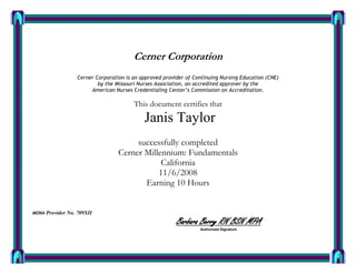 Cerner Corporation
Cerner Corporation is an approved provider of Continuing Nursing Education (CNE)
by the Missouri Nurses Association, an accredited approver by the
American Nurses Credentialing Center’s Commission on Accreditation.
This document certifies that
Janis Taylor
successfully completed
Cerner Millennium: Fundamentals
California
11/6/2008
Earning 10 Hours
MONA Provider No. 709XII
Barbara Berry RN BSN MPA
Authorized Signature
 