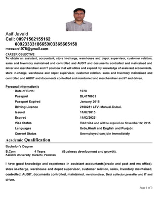 Asif Javaid
Cell: 00971562155162
00923333186650/03365665158
meezan1978@gmail.com
CAREER OBJECTIVE
To obtain an assistant, accountant, store in-charge, warehouse and depot supervisor, customer relation,
sales and Inventory maintained and controlled and AUDIT and documents controlled and maintained and
driver and merchandiser and IT position that will utilize and expand my knowledge of assistant accountants,
store in-charge, warehouse and depot supervisor, customer relation, sales and Inventory maintained and
controlled and AUDIT and documents controlled and maintained and merchandiser and IT and driven.
Personal Information’s
Date of Birth: 1978
Passport DL4170601
Passport Expired January 2018
Driving Licence 2108281 LTV. Manual-Dubai.
Issued 11/02/2015
Expired 11/02/2025
Visa Status Visit visa and will be expired on November 22, 2015
Languages Urdu,Hindi and English and Punjabi.
Current Status Unemployed can join immediately
Academic Qualification
Bachelor’s Degree
B.Com 4 Years (Business development and growth).
Karachi University, Karachi, Pakistan
I have good knowledge and experience in assistant accountants(oracle and pact and ms office),
store in-charge, warehouse and depot supervisor, customer relation, sales, Inventory maintained,
controlled, AUDIT, documents controlled, maintained, merchandiser, Debt collector,preseller and IT and
driver.
Page 1 of 3
 