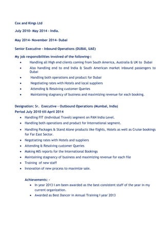 Cox and Kings Ltd
July 2010- May 2014 – India.
May 2014- November 2014- Dubai
Senior Executive – Inbound Operations (DUBAI, UAE)
My job responsibilities involved of the following-:
 Handling all High end clients coming from South America, Australia & UK to Dubai 

 Also handling end to end India & South American market inbound passengers to
Dubai 

 Handling both operations and product for Dubai 

 Negotiating rates with Hotels and local suppliers 

 Attending & Resolving customer Queries 

 Maintaining stagnancy of business and maximizing revenue for each booking.

Designation: Sr. Executive – Outbound Operations (Mumbai, India)
Period July 2010 till April 2014
 Handling FIT (Individual Travel) segment on PAN India Level. 

 Handling both operations and product for International segment. 

 Handling Packages & Stand Alone products like flights, Hotels as well as Cruise bookings
for Far East Sector. 

 Negotiating rates with Hotels and suppliers 

 Attending & Resolving customer Queries 

 Making MIS reports for the International Bookings 

 Maintaining stagnancy of business and maximizing revenue for each file 

 Training of new staff 

 Innovation of new process to maximize sale. 

Achievements: -
 In year 2013 I am been awarded as the best consistent staff of the year in my
current organization.
 Awarded as Best Dancer in Annual Training I year 2013

 