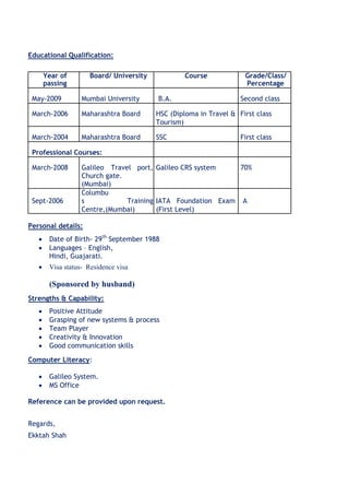 Educational Qualification:
Year of Board/ University Course Grade/Class/
passing Percentage
May-2009 Mumbai University B.A. Second class
March-2006 Maharashtra Board HSC (Diploma in Travel & First class
Tourism)
March-2004 Maharashtra Board SSC First class
Professional Courses:
March-2008 Galileo Travel port, Galileo CRS system 70%
Church gate.
(Mumbai)
Sept-2006
Columbu
s Training IATA Foundation Exam A
Centre,(Mumbai) (First Level)
Personal details:
 Date of Birth- 29th
September 1988
 Languages – English, 
Hindi, Guajarati.

 Visa status- Residence visa 
(Sponsored by husband)
Strengths & Capability:
 Positive Attitude 
 Grasping of new systems & process 
 Team Player 
 Creativity & Innovation 
 Good communication skills 
Computer Literacy:
 Galileo System. 
 MS Office 
Reference can be provided upon request.
Regards,
Ekktah Shah
 