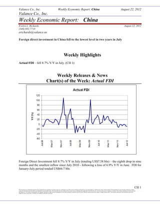 Valance Co., Inc. Weekly Economic Report: China August 22, 2012
This document is for information purposes only and should not be regarded as an offer to sell or as a solicitation of an offer to buy the products mentioned in it. No representation is made that any returns will be achieved. Past performance is not necessarily indicative of future
results; any information derived herein is not intended to predict future results. This information has been obtained from various sources, including where applicable, entered by the user; we do not represent it as complete or accurate. Users of these calculators are hereby advised
that Valance Co., Inc. takes no responsibility for improper, inaccurate or other erroneous assumptions to the extent such data is entered by the user hereof. Opinions expressed herein are subject to change without notice. The securities mentioned in this document may not be
eligible for sale in some states or countries, nor suitable for all types of investors
CH 1
Valance Co., Inc.
Weekly Economic Report: China
Evelyn L. Richards August 22, 2012
(340) 692-7710
erichards@valance.us
Foreign direct investment in China fell to the lowest level in two years in July
Weekly Highlights
Actual FDI – fell 8.7% Y/Y in July. (CH 1)
Weekly Releases & News
Chart(s) of the Week: Actual FDI
Foreign Direct Investment fell 8.7% Y/Y in July (totaling US$7.58 bln) – the eighth drop in nine
months and the smallest inflow since July 2010 - following a loss of 6.9% Y/Y in June. FDI for
January-July period totaled US$66.7 bln.
 