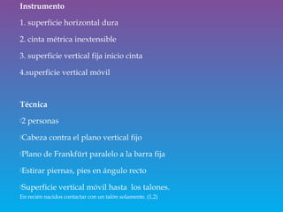 Instrumento
1. superficie horizontal dura
2. cinta métrica inextensible
3. superficie vertical fija inicio cinta
4.superficie vertical móvil
Técnica
2 personas
Cabeza contra el plano vertical fijo
Plano de Frankfürt paralelo a la barra fija
Estirar piernas, pies en ángulo recto
Superficie vertical móvil hasta los talones.
En recién nacidos contactar con un talón solamente. (1,2)
 